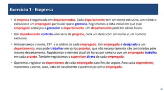 36
Exercício1 -Empresa
• A empresa é organizada em departamentos. Cada departamento tem um nome exclusivo, um número
exclusivo e um empregado particular que o gerencia. Registramos a data inicial em que esse
empregado começou a gerenciar o departamento. Um departamento pode ter vários locais.
• Um departamento controla uma série de projetos, cada um deles com um nome e um número
exclusivo.
• Armazenamos o nome, CPF e o salário de cada empregado. Um empregado é designado a um
departamento, mas pode trabalhar em vários projetos, que não necesariamente são controlados pelo
mesmo departamento. Registramos o número atual de horas por semana que um empregado trabalha
em cada projeto. Também registramos o supervisor direto de cada empregado.
• Queremos registrar os dependentes de cada empregado para fins de seguro. Para cada dependente,
mantemos o nome, sexo, data de nascimento e parentesco com o empregado.
 