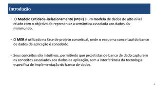 4
Introdução
• O Modelo Entidade-Relacionamento (MER) é um modelo de dados de alto-nível
criado com o objetivo de representar a semântica associada aos dados do
minimundo.
• O MER é utilizado na fase de projeto conceitual, onde o esquema conceitual do banco
de dados da aplicação é concebido.
• Seus conceitos são intuitivos, permitindo que projetistas de banco de dado capturem
os conceitos associados aos dados da aplicação, sem a interferência da tecnologia
específica de implementação do banco de dados.
 
