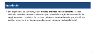 5
Introdução
• Em engenharia de software, é um modelo entidade relacionamento (MER) é
utilizado para descrever os dados ou aspectos de informação de um domínio de
negócio ou seus requisitos de processo, de uma maneira abstrata que, em última
análise, se presta a ser implementada em um banco de dados relacional.
 