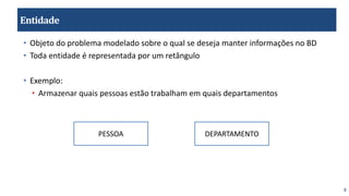 8
Entidade
• Objeto do problema modelado sobre o qual se deseja manter informações no BD
• Toda entidade é representada por um retângulo
• Exemplo:
• Armazenar quais pessoas estão trabalham em quais departamentos
PESSOA DEPARTAMENTO
 
