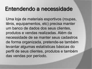Entendendo a necessidade
Uma loja de materiais esportivos (roupas,
tênis, equipamentos, etc) precisa manter
um banco de dados dos seus clientes,
produtos e vendas realizadas. Além da
necessidade de se manter seus cadastros
de forma organizada, pretende-se também
levantar algumas estatísticas básicas do
perfil de seus clientes, produtos e também
das vendas por período.
 
