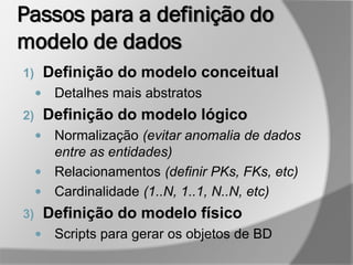 Passos para a definição do
modelo de dados
1) Definição do modelo conceitual
 Detalhes mais abstratos
2) Definição do modelo lógico
 Normalização (evitar anomalia de dados
entre as entidades)
 Relacionamentos (definir PKs, FKs, etc)
 Cardinalidade (1..N, 1..1, N..N, etc)
3) Definição do modelo físico
 Scripts para gerar os objetos de BD
 