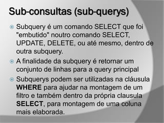 Sub-consultas (sub-querys)
 Subquery é um comando SELECT que foi
"embutido" noutro comando SELECT,
UPDATE, DELETE, ou até mesmo, dentro de
outra subquery.
 A finalidade da subquery é retornar um
conjunto de linhas para a query principal
 Subquerys podem ser utilizadas na cláusula
WHERE para ajudar na montagem de um
filtro e também dentro da própria clausula
SELECT, para montagem de uma coluna
mais elaborada.
 