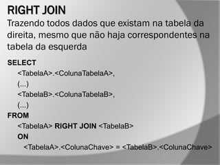 RIGHT JOIN
Trazendo todos dados que existam na tabela da
direita, mesmo que não haja correspondentes na
tabela da esquerda
SELECT
<TabelaA>.<ColunaTabelaA>,
(...)
<TabelaB>.<ColunaTabelaB>,
(...)
FROM
<TabelaA> RIGHT JOIN <TabelaB>
ON
<TabelaA>.<ColunaChave> = <TabelaB>.<ColunaChave>
 