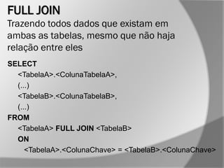 FULL JOIN
Trazendo todos dados que existam em
ambas as tabelas, mesmo que não haja
relação entre eles
SELECT
<TabelaA>.<ColunaTabelaA>,
(...)
<TabelaB>.<ColunaTabelaB>,
(...)
FROM
<TabelaA> FULL JOIN <TabelaB>
ON
<TabelaA>.<ColunaChave> = <TabelaB>.<ColunaChave>
 