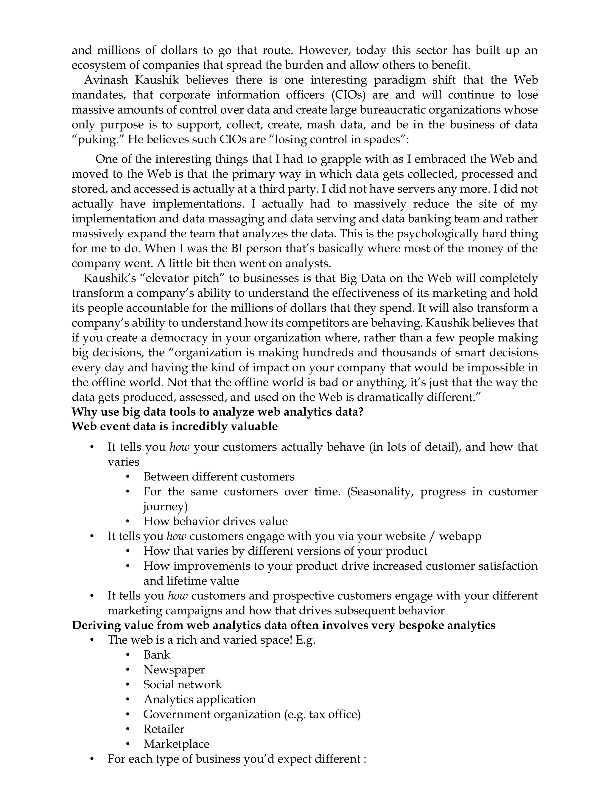 and millions of dollars to go that route. However, today this sector has built up an
ecosystem of companies that spread the burden and allow others to benefit.
Avinash Kaushik believes there is one interesting paradigm shift that the Web
mandates, that corporate information officers (CIOs) are and will continue to lose
massive amounts of control over data and create large bureaucratic organizations whose
only purpose is to support, collect, create, mash data, and be in the business of data
“puking.” He believes such CIOs are “losing control in spades”:
One of the interesting things that I had to grapple with as I embraced the Web and
moved to the Web is that the primary way in which data gets collected, processed and
stored, and accessed is actually at a third party. I did not have servers any more. I did not
actually have implementations. I actually had to massively reduce the site of my
implementation and data massaging and data serving and data banking team and rather
massively expand the team that analyzes the data. This is the psychologically hard thing
for me to do. When I was the BI person that’s basically where most of the money of the
company went. A little bit then went on analysts.
Kaushik’s “elevator pitch” to businesses is that Big Data on the Web will completely
transform a company’s ability to understand the effectiveness of its marketing and hold
its people accountable for the millions of dollars that they spend. It will also transform a
company’s ability to understand how its competitors are behaving. Kaushik believes that
if you create a democracy in your organization where, rather than a few people making
big decisions, the “organization is making hundreds and thousands of smart decisions
every day and having the kind of impact on your company that would be impossible in
the offline world. Not that the offline world is bad or anything, it’s just that the way the
data gets produced, assessed, and used on the Web is dramatically different.”
Why use big data tools to analyze web analytics data?
Web event data is incredibly valuable
• It tells you how your customers actually behave (in lots of detail), and how that
varies
• Between different customers
• For the same customers over time. (Seasonality, progress in customer
journey)
• How behavior drives value
• It tells you how customers engage with you via your website / webapp
• How that varies by different versions of your product
• How improvements to your product drive increased customer satisfaction
and lifetime value
• It tells you how customers and prospective customers engage with your different
marketing campaigns and how that drives subsequent behavior
Deriving value from web analytics data often involves very bespoke analytics
• The web is a rich and varied space! E.g.
• Bank
• Newspaper
• Social network
• Analytics application
• Government organization (e.g. tax office)
• Retailer
• Marketplace
• For each type of business you’d expect different :
 