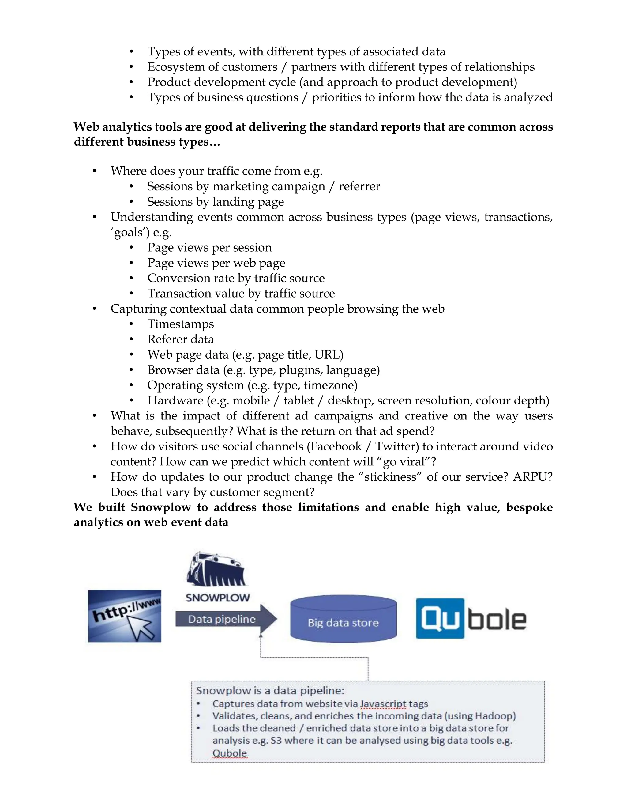 • Types of events, with different types of associated data
• Ecosystem of customers / partners with different types of relationships
• Product development cycle (and approach to product development)
• Types of business questions / priorities to inform how the data is analyzed
Web analytics tools are good at delivering the standard reports that are common across
different business types…
• Where does your traffic come from e.g.
• Sessions by marketing campaign / referrer
• Sessions by landing page
• Understanding events common across business types (page views, transactions,
‘goals’) e.g.
• Page views per session
• Page views per web page
• Conversion rate by traffic source
• Transaction value by traffic source
• Capturing contextual data common people browsing the web
• Timestamps
• Referer data
• Web page data (e.g. page title, URL)
• Browser data (e.g. type, plugins, language)
• Operating system (e.g. type, timezone)
• Hardware (e.g. mobile / tablet / desktop, screen resolution, colour depth)
• What is the impact of different ad campaigns and creative on the way users
behave, subsequently? What is the return on that ad spend?
• How do visitors use social channels (Facebook / Twitter) to interact around video
content? How can we predict which content will “go viral”?
• How do updates to our product change the “stickiness” of our service? ARPU?
Does that vary by customer segment?
We built Snowplow to address those limitations and enable high value, bespoke
analytics on web event data
 
