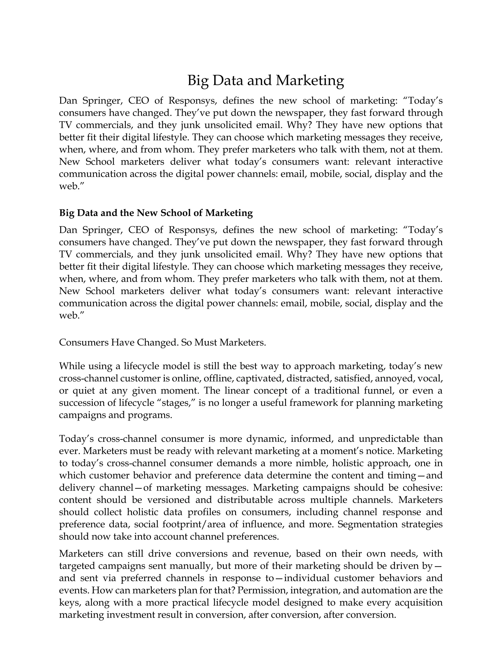Big Data and Marketing
Dan Springer, CEO of Responsys, defines the new school of marketing: “Today’s
consumers have changed. They’ve put down the newspaper, they fast forward through
TV commercials, and they junk unsolicited email. Why? They have new options that
better fit their digital lifestyle. They can choose which marketing messages they receive,
when, where, and from whom. They prefer marketers who talk with them, not at them.
New School marketers deliver what today’s consumers want: relevant interactive
communication across the digital power channels: email, mobile, social, display and the
web.”
Big Data and the New School of Marketing
Dan Springer, CEO of Responsys, defines the new school of marketing: “Today’s
consumers have changed. They’ve put down the newspaper, they fast forward through
TV commercials, and they junk unsolicited email. Why? They have new options that
better fit their digital lifestyle. They can choose which marketing messages they receive,
when, where, and from whom. They prefer marketers who talk with them, not at them.
New School marketers deliver what today’s consumers want: relevant interactive
communication across the digital power channels: email, mobile, social, display and the
web.”
Consumers Have Changed. So Must Marketers.
While using a lifecycle model is still the best way to approach marketing, today’s new
cross-channel customer is online, offline, captivated, distracted, satisfied, annoyed, vocal,
or quiet at any given moment. The linear concept of a traditional funnel, or even a
succession of lifecycle “stages,” is no longer a useful framework for planning marketing
campaigns and programs.
Today’s cross-channel consumer is more dynamic, informed, and unpredictable than
ever. Marketers must be ready with relevant marketing at a moment’s notice. Marketing
to today’s cross-channel consumer demands a more nimble, holistic approach, one in
which customer behavior and preference data determine the content and timing—and
delivery channel—of marketing messages. Marketing campaigns should be cohesive:
content should be versioned and distributable across multiple channels. Marketers
should collect holistic data profiles on consumers, including channel response and
preference data, social footprint/area of influence, and more. Segmentation strategies
should now take into account channel preferences.
Marketers can still drive conversions and revenue, based on their own needs, with
targeted campaigns sent manually, but more of their marketing should be driven by—
and sent via preferred channels in response to—individual customer behaviors and
events. How can marketers plan for that? Permission, integration, and automation are the
keys, along with a more practical lifecycle model designed to make every acquisition
marketing investment result in conversion, after conversion, after conversion.
 