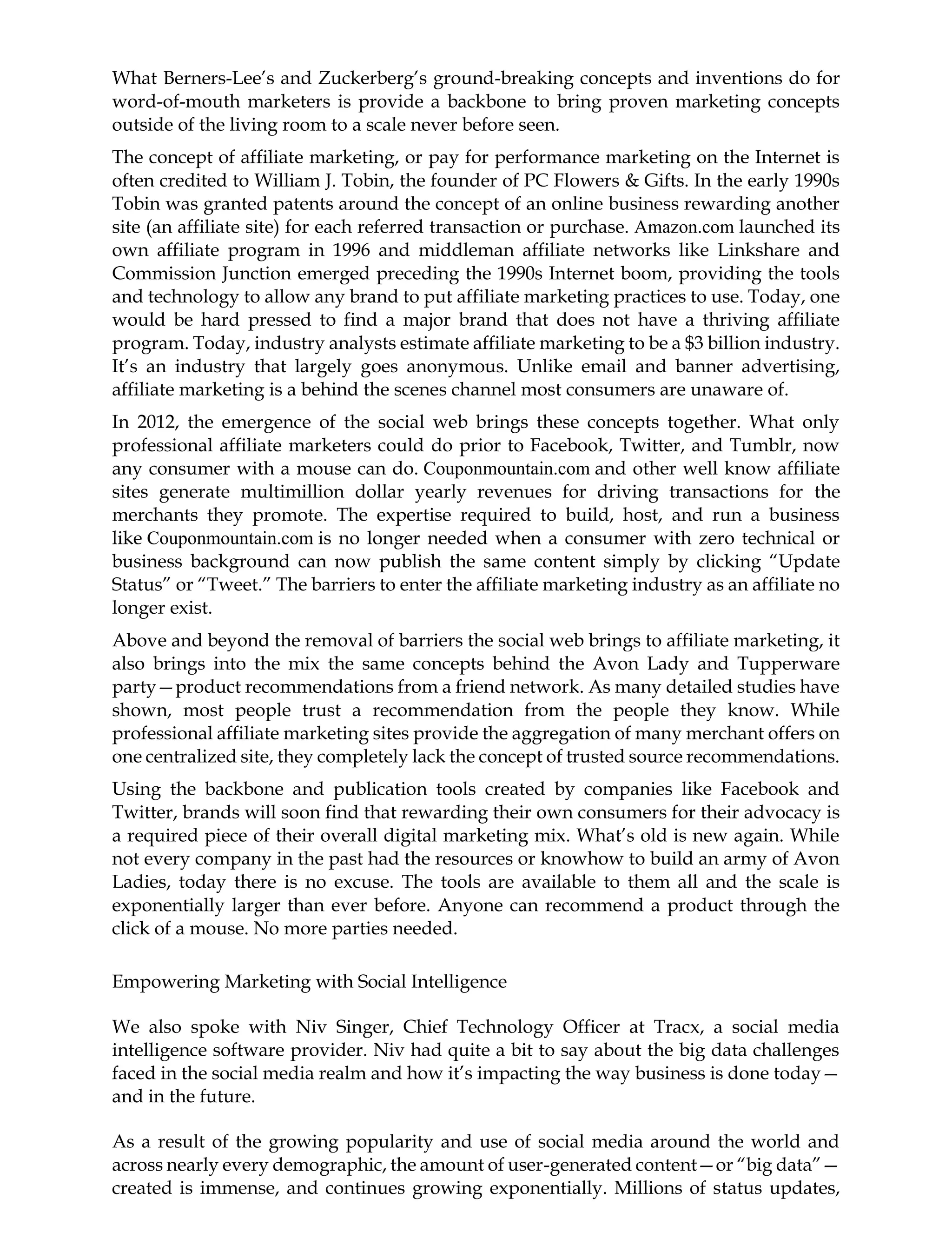 What Berners-Lee’s and Zuckerberg’s ground-breaking concepts and inventions do for
word-of-mouth marketers is provide a backbone to bring proven marketing concepts
outside of the living room to a scale never before seen.
The concept of affiliate marketing, or pay for performance marketing on the Internet is
often credited to William J. Tobin, the founder of PC Flowers & Gifts. In the early 1990s
Tobin was granted patents around the concept of an online business rewarding another
site (an affiliate site) for each referred transaction or purchase. Amazon.com launched its
own affiliate program in 1996 and middleman affiliate networks like Linkshare and
Commission Junction emerged preceding the 1990s Internet boom, providing the tools
and technology to allow any brand to put affiliate marketing practices to use. Today, one
would be hard pressed to find a major brand that does not have a thriving affiliate
program. Today, industry analysts estimate affiliate marketing to be a $3 billion industry.
It’s an industry that largely goes anonymous. Unlike email and banner advertising,
affiliate marketing is a behind the scenes channel most consumers are unaware of.
In 2012, the emergence of the social web brings these concepts together. What only
professional affiliate marketers could do prior to Facebook, Twitter, and Tumblr, now
any consumer with a mouse can do. Couponmountain.com and other well know affiliate
sites generate multimillion dollar yearly revenues for driving transactions for the
merchants they promote. The expertise required to build, host, and run a business
like Couponmountain.com is no longer needed when a consumer with zero technical or
business background can now publish the same content simply by clicking “Update
Status” or “Tweet.” The barriers to enter the affiliate marketing industry as an affiliate no
longer exist.
Above and beyond the removal of barriers the social web brings to affiliate marketing, it
also brings into the mix the same concepts behind the Avon Lady and Tupperware
party—product recommendations from a friend network. As many detailed studies have
shown, most people trust a recommendation from the people they know. While
professional affiliate marketing sites provide the aggregation of many merchant offers on
one centralized site, they completely lack the concept of trusted source recommendations.
Using the backbone and publication tools created by companies like Facebook and
Twitter, brands will soon find that rewarding their own consumers for their advocacy is
a required piece of their overall digital marketing mix. What’s old is new again. While
not every company in the past had the resources or knowhow to build an army of Avon
Ladies, today there is no excuse. The tools are available to them all and the scale is
exponentially larger than ever before. Anyone can recommend a product through the
click of a mouse. No more parties needed.
Empowering Marketing with Social Intelligence
We also spoke with Niv Singer, Chief Technology Officer at Tracx, a social media
intelligence software provider. Niv had quite a bit to say about the big data challenges
faced in the social media realm and how it’s impacting the way business is done today—
and in the future.
As a result of the growing popularity and use of social media around the world and
across nearly every demographic, the amount of user-generated content—or “big data”—
created is immense, and continues growing exponentially. Millions of status updates,
 