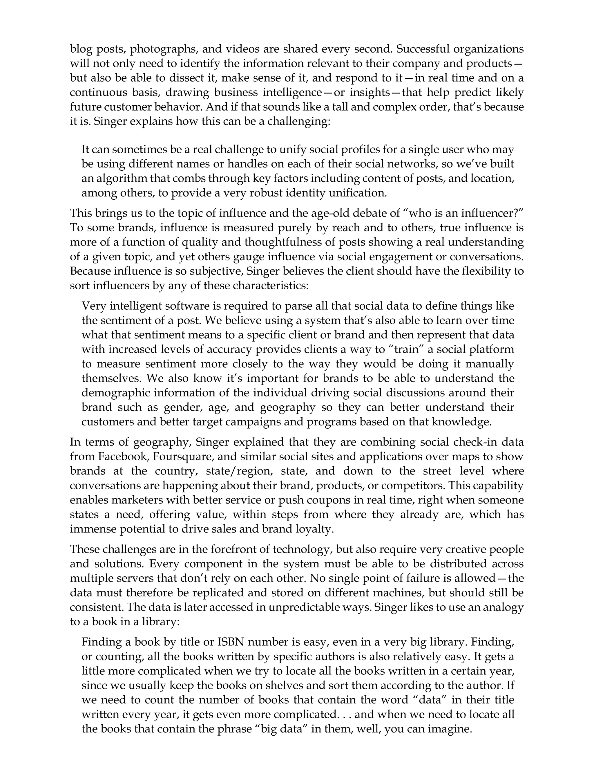 blog posts, photographs, and videos are shared every second. Successful organizations
will not only need to identify the information relevant to their company and products—
but also be able to dissect it, make sense of it, and respond to it—in real time and on a
continuous basis, drawing business intelligence—or insights—that help predict likely
future customer behavior. And if that sounds like a tall and complex order, that’s because
it is. Singer explains how this can be a challenging:
It can sometimes be a real challenge to unify social profiles for a single user who may
be using different names or handles on each of their social networks, so we’ve built
an algorithm that combs through key factors including content of posts, and location,
among others, to provide a very robust identity unification.
This brings us to the topic of influence and the age-old debate of “who is an influencer?”
To some brands, influence is measured purely by reach and to others, true influence is
more of a function of quality and thoughtfulness of posts showing a real understanding
of a given topic, and yet others gauge influence via social engagement or conversations.
Because influence is so subjective, Singer believes the client should have the flexibility to
sort influencers by any of these characteristics:
Very intelligent software is required to parse all that social data to define things like
the sentiment of a post. We believe using a system that’s also able to learn over time
what that sentiment means to a specific client or brand and then represent that data
with increased levels of accuracy provides clients a way to “train” a social platform
to measure sentiment more closely to the way they would be doing it manually
themselves. We also know it’s important for brands to be able to understand the
demographic information of the individual driving social discussions around their
brand such as gender, age, and geography so they can better understand their
customers and better target campaigns and programs based on that knowledge.
In terms of geography, Singer explained that they are combining social check-in data
from Facebook, Foursquare, and similar social sites and applications over maps to show
brands at the country, state/region, state, and down to the street level where
conversations are happening about their brand, products, or competitors. This capability
enables marketers with better service or push coupons in real time, right when someone
states a need, offering value, within steps from where they already are, which has
immense potential to drive sales and brand loyalty.
These challenges are in the forefront of technology, but also require very creative people
and solutions. Every component in the system must be able to be distributed across
multiple servers that don’t rely on each other. No single point of failure is allowed—the
data must therefore be replicated and stored on different machines, but should still be
consistent. The data is later accessed in unpredictable ways. Singer likes to use an analogy
to a book in a library:
Finding a book by title or ISBN number is easy, even in a very big library. Finding,
or counting, all the books written by specific authors is also relatively easy. It gets a
little more complicated when we try to locate all the books written in a certain year,
since we usually keep the books on shelves and sort them according to the author. If
we need to count the number of books that contain the word “data” in their title
written every year, it gets even more complicated. . . and when we need to locate all
the books that contain the phrase “big data” in them, well, you can imagine.
 
