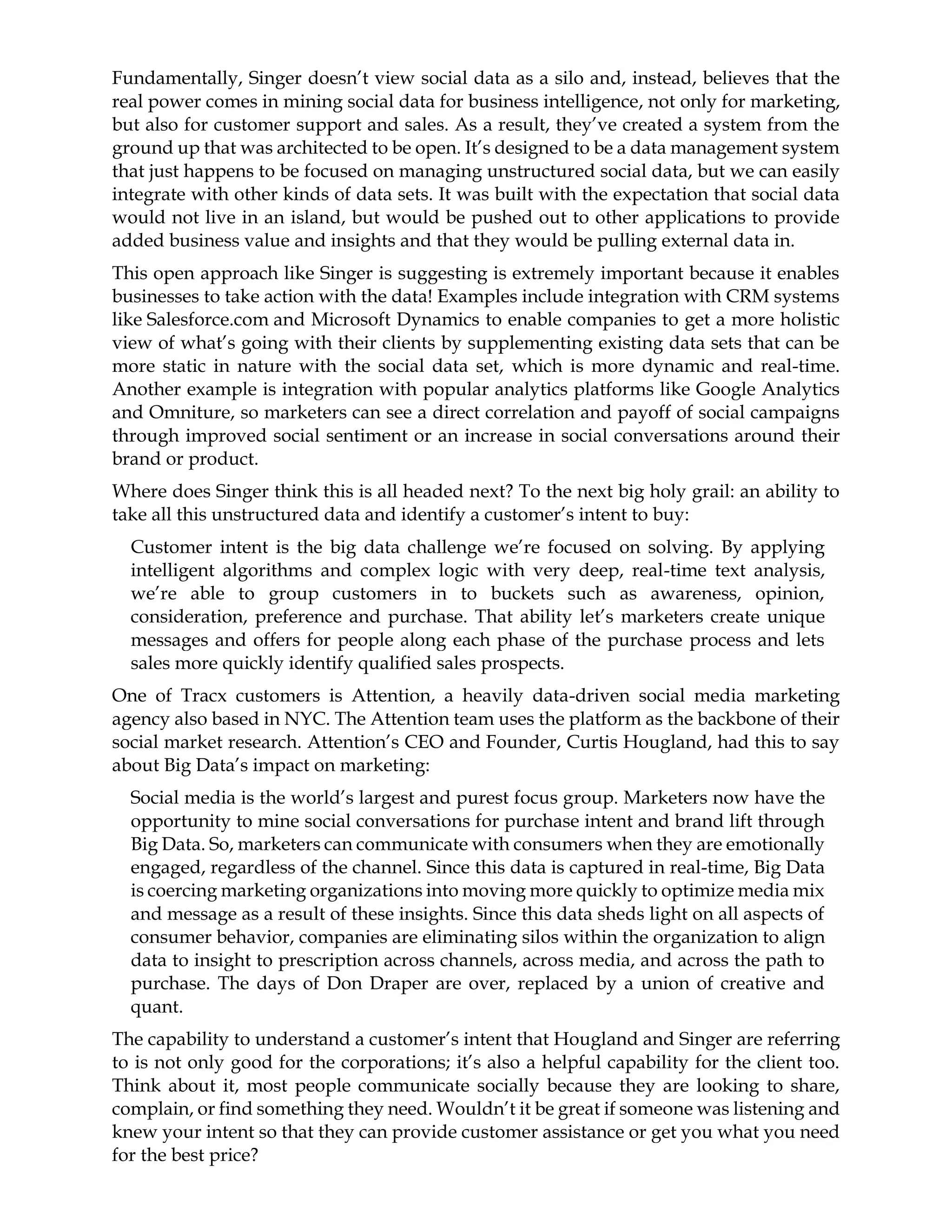 Fundamentally, Singer doesn’t view social data as a silo and, instead, believes that the
real power comes in mining social data for business intelligence, not only for marketing,
but also for customer support and sales. As a result, they’ve created a system from the
ground up that was architected to be open. It’s designed to be a data management system
that just happens to be focused on managing unstructured social data, but we can easily
integrate with other kinds of data sets. It was built with the expectation that social data
would not live in an island, but would be pushed out to other applications to provide
added business value and insights and that they would be pulling external data in.
This open approach like Singer is suggesting is extremely important because it enables
businesses to take action with the data! Examples include integration with CRM systems
like Salesforce.com and Microsoft Dynamics to enable companies to get a more holistic
view of what’s going with their clients by supplementing existing data sets that can be
more static in nature with the social data set, which is more dynamic and real-time.
Another example is integration with popular analytics platforms like Google Analytics
and Omniture, so marketers can see a direct correlation and payoff of social campaigns
through improved social sentiment or an increase in social conversations around their
brand or product.
Where does Singer think this is all headed next? To the next big holy grail: an ability to
take all this unstructured data and identify a customer’s intent to buy:
Customer intent is the big data challenge we’re focused on solving. By applying
intelligent algorithms and complex logic with very deep, real-time text analysis,
we’re able to group customers in to buckets such as awareness, opinion,
consideration, preference and purchase. That ability let’s marketers create unique
messages and offers for people along each phase of the purchase process and lets
sales more quickly identify qualified sales prospects.
One of Tracx customers is Attention, a heavily data-driven social media marketing
agency also based in NYC. The Attention team uses the platform as the backbone of their
social market research. Attention’s CEO and Founder, Curtis Hougland, had this to say
about Big Data’s impact on marketing:
Social media is the world’s largest and purest focus group. Marketers now have the
opportunity to mine social conversations for purchase intent and brand lift through
Big Data. So, marketers can communicate with consumers when they are emotionally
engaged, regardless of the channel. Since this data is captured in real-time, Big Data
is coercing marketing organizations into moving more quickly to optimize media mix
and message as a result of these insights. Since this data sheds light on all aspects of
consumer behavior, companies are eliminating silos within the organization to align
data to insight to prescription across channels, across media, and across the path to
purchase. The days of Don Draper are over, replaced by a union of creative and
quant.
The capability to understand a customer’s intent that Hougland and Singer are referring
to is not only good for the corporations; it’s also a helpful capability for the client too.
Think about it, most people communicate socially because they are looking to share,
complain, or find something they need. Wouldn’t it be great if someone was listening and
knew your intent so that they can provide customer assistance or get you what you need
for the best price?
 