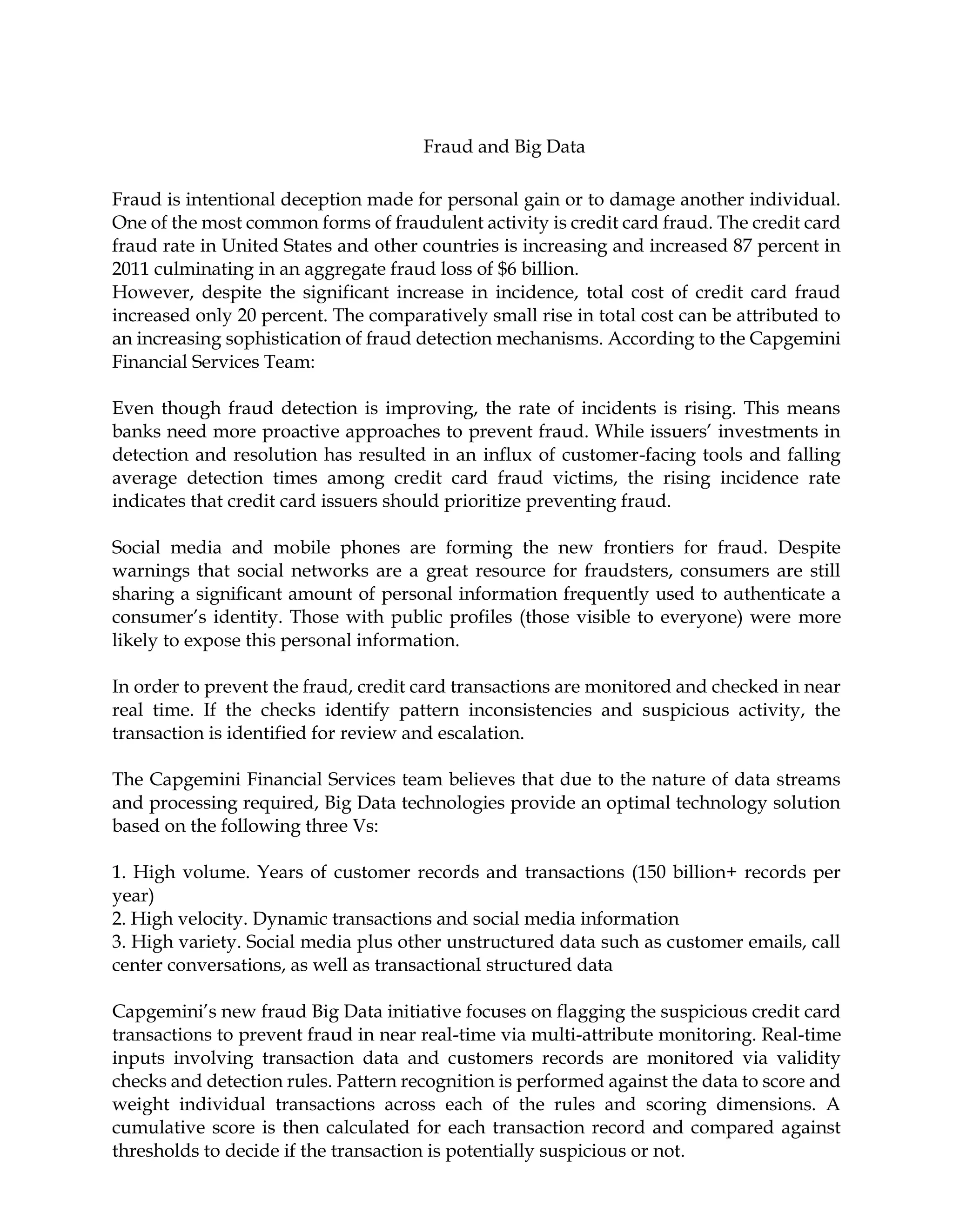Fraud and Big Data
Fraud is intentional deception made for personal gain or to damage another individual.
One of the most common forms of fraudulent activity is credit card fraud. The credit card
fraud rate in United States and other countries is increasing and increased 87 percent in
2011 culminating in an aggregate fraud loss of $6 billion.
However, despite the significant increase in incidence, total cost of credit card fraud
increased only 20 percent. The comparatively small rise in total cost can be attributed to
an increasing sophistication of fraud detection mechanisms. According to the Capgemini
Financial Services Team:
Even though fraud detection is improving, the rate of incidents is rising. This means
banks need more proactive approaches to prevent fraud. While issuers’ investments in
detection and resolution has resulted in an influx of customer-facing tools and falling
average detection times among credit card fraud victims, the rising incidence rate
indicates that credit card issuers should prioritize preventing fraud.
Social media and mobile phones are forming the new frontiers for fraud. Despite
warnings that social networks are a great resource for fraudsters, consumers are still
sharing a significant amount of personal information frequently used to authenticate a
consumer’s identity. Those with public profiles (those visible to everyone) were more
likely to expose this personal information.
In order to prevent the fraud, credit card transactions are monitored and checked in near
real time. If the checks identify pattern inconsistencies and suspicious activity, the
transaction is identified for review and escalation.
The Capgemini Financial Services team believes that due to the nature of data streams
and processing required, Big Data technologies provide an optimal technology solution
based on the following three Vs:
1. High volume. Years of customer records and transactions (150 billion+ records per
year)
2. High velocity. Dynamic transactions and social media information
3. High variety. Social media plus other unstructured data such as customer emails, call
center conversations, as well as transactional structured data
Capgemini’s new fraud Big Data initiative focuses on flagging the suspicious credit card
transactions to prevent fraud in near real-time via multi-attribute monitoring. Real-time
inputs involving transaction data and customers records are monitored via validity
checks and detection rules. Pattern recognition is performed against the data to score and
weight individual transactions across each of the rules and scoring dimensions. A
cumulative score is then calculated for each transaction record and compared against
thresholds to decide if the transaction is potentially suspicious or not.
 