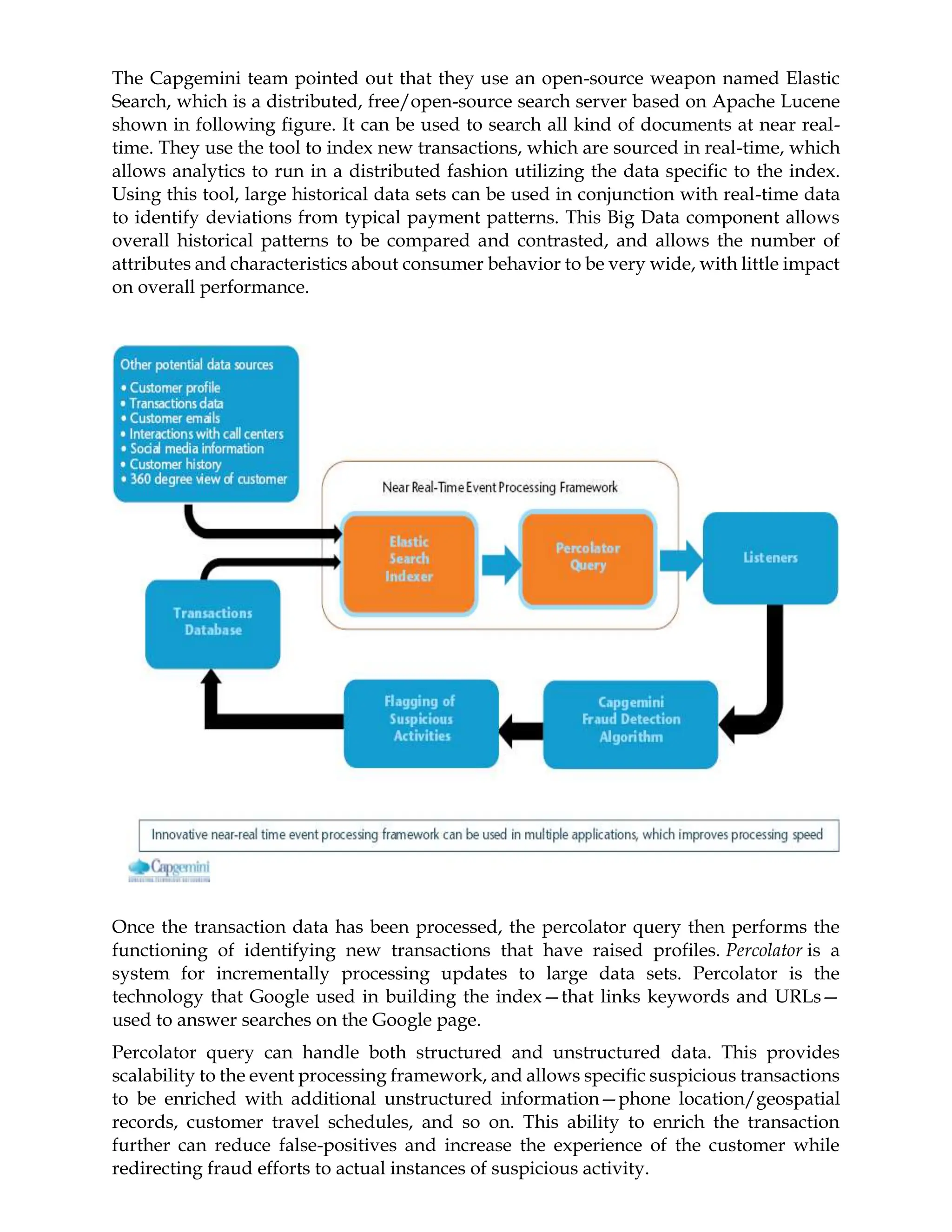 The Capgemini team pointed out that they use an open-source weapon named Elastic
Search, which is a distributed, free/open-source search server based on Apache Lucene
shown in following figure. It can be used to search all kind of documents at near real-
time. They use the tool to index new transactions, which are sourced in real-time, which
allows analytics to run in a distributed fashion utilizing the data specific to the index.
Using this tool, large historical data sets can be used in conjunction with real-time data
to identify deviations from typical payment patterns. This Big Data component allows
overall historical patterns to be compared and contrasted, and allows the number of
attributes and characteristics about consumer behavior to be very wide, with little impact
on overall performance.
Once the transaction data has been processed, the percolator query then performs the
functioning of identifying new transactions that have raised profiles. Percolator is a
system for incrementally processing updates to large data sets. Percolator is the
technology that Google used in building the index—that links keywords and URLs—
used to answer searches on the Google page.
Percolator query can handle both structured and unstructured data. This provides
scalability to the event processing framework, and allows specific suspicious transactions
to be enriched with additional unstructured information—phone location/geospatial
records, customer travel schedules, and so on. This ability to enrich the transaction
further can reduce false-positives and increase the experience of the customer while
redirecting fraud efforts to actual instances of suspicious activity.
 