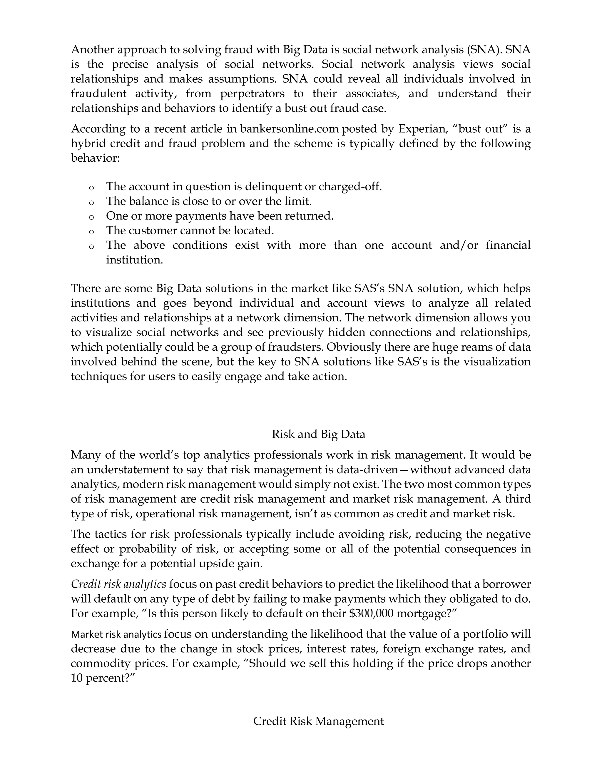 Another approach to solving fraud with Big Data is social network analysis (SNA). SNA
is the precise analysis of social networks. Social network analysis views social
relationships and makes assumptions. SNA could reveal all individuals involved in
fraudulent activity, from perpetrators to their associates, and understand their
relationships and behaviors to identify a bust out fraud case.
According to a recent article in bankersonline.com posted by Experian, “bust out” is a
hybrid credit and fraud problem and the scheme is typically defined by the following
behavior:
o The account in question is delinquent or charged-off.
o The balance is close to or over the limit.
o One or more payments have been returned.
o The customer cannot be located.
o The above conditions exist with more than one account and/or financial
institution.
There are some Big Data solutions in the market like SAS’s SNA solution, which helps
institutions and goes beyond individual and account views to analyze all related
activities and relationships at a network dimension. The network dimension allows you
to visualize social networks and see previously hidden connections and relationships,
which potentially could be a group of fraudsters. Obviously there are huge reams of data
involved behind the scene, but the key to SNA solutions like SAS’s is the visualization
techniques for users to easily engage and take action.
Risk and Big Data
Many of the world’s top analytics professionals work in risk management. It would be
an understatement to say that risk management is data-driven—without advanced data
analytics, modern risk management would simply not exist. The two most common types
of risk management are credit risk management and market risk management. A third
type of risk, operational risk management, isn’t as common as credit and market risk.
The tactics for risk professionals typically include avoiding risk, reducing the negative
effect or probability of risk, or accepting some or all of the potential consequences in
exchange for a potential upside gain.
Credit risk analytics focus on past credit behaviors to predict the likelihood that a borrower
will default on any type of debt by failing to make payments which they obligated to do.
For example, “Is this person likely to default on their $300,000 mortgage?”
Market risk analytics focus on understanding the likelihood that the value of a portfolio will
decrease due to the change in stock prices, interest rates, foreign exchange rates, and
commodity prices. For example, “Should we sell this holding if the price drops another
10 percent?”
Credit Risk Management
 