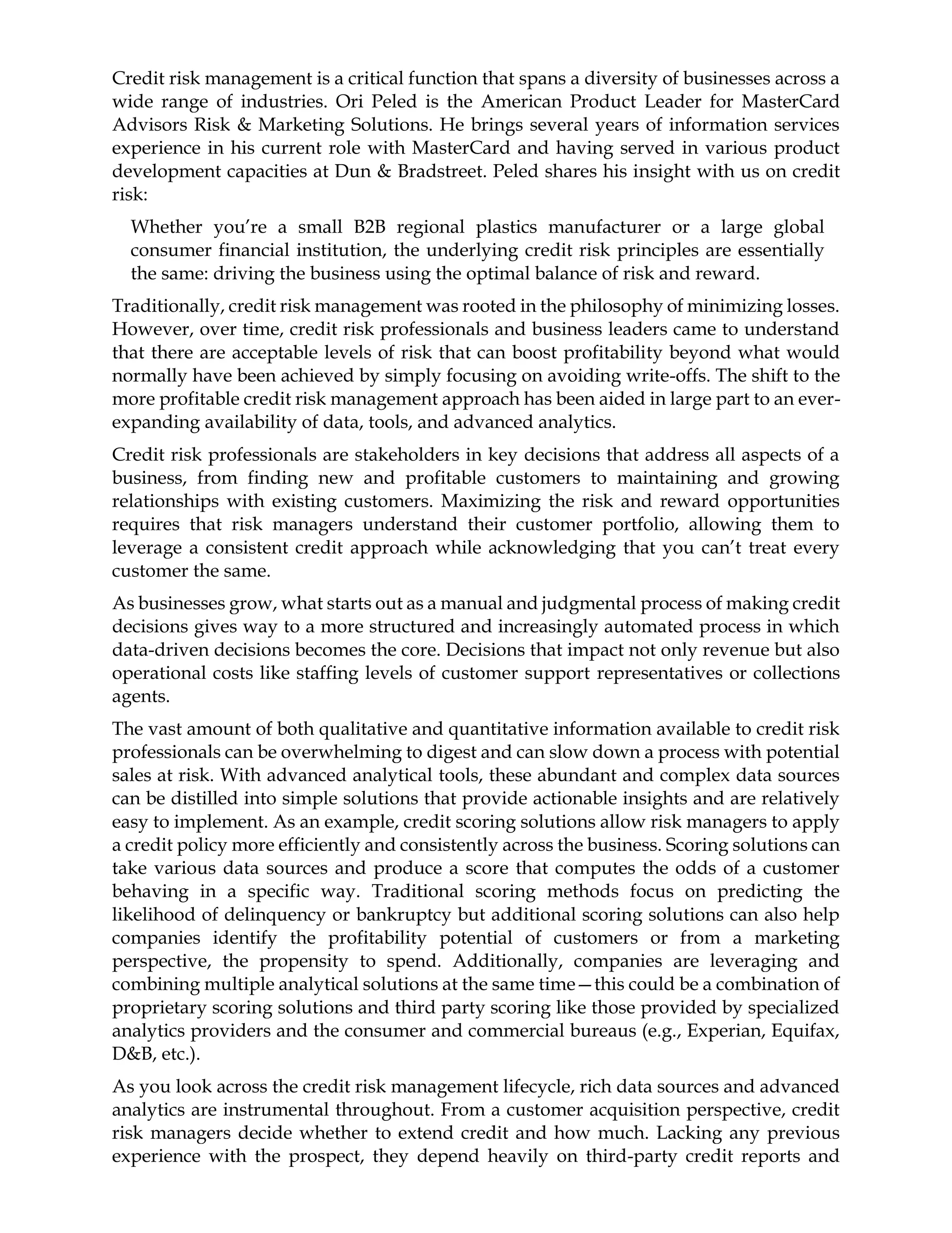 Credit risk management is a critical function that spans a diversity of businesses across a
wide range of industries. Ori Peled is the American Product Leader for MasterCard
Advisors Risk & Marketing Solutions. He brings several years of information services
experience in his current role with MasterCard and having served in various product
development capacities at Dun & Bradstreet. Peled shares his insight with us on credit
risk:
Whether you’re a small B2B regional plastics manufacturer or a large global
consumer financial institution, the underlying credit risk principles are essentially
the same: driving the business using the optimal balance of risk and reward.
Traditionally, credit risk management was rooted in the philosophy of minimizing losses.
However, over time, credit risk professionals and business leaders came to understand
that there are acceptable levels of risk that can boost profitability beyond what would
normally have been achieved by simply focusing on avoiding write-offs. The shift to the
more profitable credit risk management approach has been aided in large part to an ever-
expanding availability of data, tools, and advanced analytics.
Credit risk professionals are stakeholders in key decisions that address all aspects of a
business, from finding new and profitable customers to maintaining and growing
relationships with existing customers. Maximizing the risk and reward opportunities
requires that risk managers understand their customer portfolio, allowing them to
leverage a consistent credit approach while acknowledging that you can’t treat every
customer the same.
As businesses grow, what starts out as a manual and judgmental process of making credit
decisions gives way to a more structured and increasingly automated process in which
data-driven decisions becomes the core. Decisions that impact not only revenue but also
operational costs like staffing levels of customer support representatives or collections
agents.
The vast amount of both qualitative and quantitative information available to credit risk
professionals can be overwhelming to digest and can slow down a process with potential
sales at risk. With advanced analytical tools, these abundant and complex data sources
can be distilled into simple solutions that provide actionable insights and are relatively
easy to implement. As an example, credit scoring solutions allow risk managers to apply
a credit policy more efficiently and consistently across the business. Scoring solutions can
take various data sources and produce a score that computes the odds of a customer
behaving in a specific way. Traditional scoring methods focus on predicting the
likelihood of delinquency or bankruptcy but additional scoring solutions can also help
companies identify the profitability potential of customers or from a marketing
perspective, the propensity to spend. Additionally, companies are leveraging and
combining multiple analytical solutions at the same time—this could be a combination of
proprietary scoring solutions and third party scoring like those provided by specialized
analytics providers and the consumer and commercial bureaus (e.g., Experian, Equifax,
D&B, etc.).
As you look across the credit risk management lifecycle, rich data sources and advanced
analytics are instrumental throughout. From a customer acquisition perspective, credit
risk managers decide whether to extend credit and how much. Lacking any previous
experience with the prospect, they depend heavily on third-party credit reports and
 