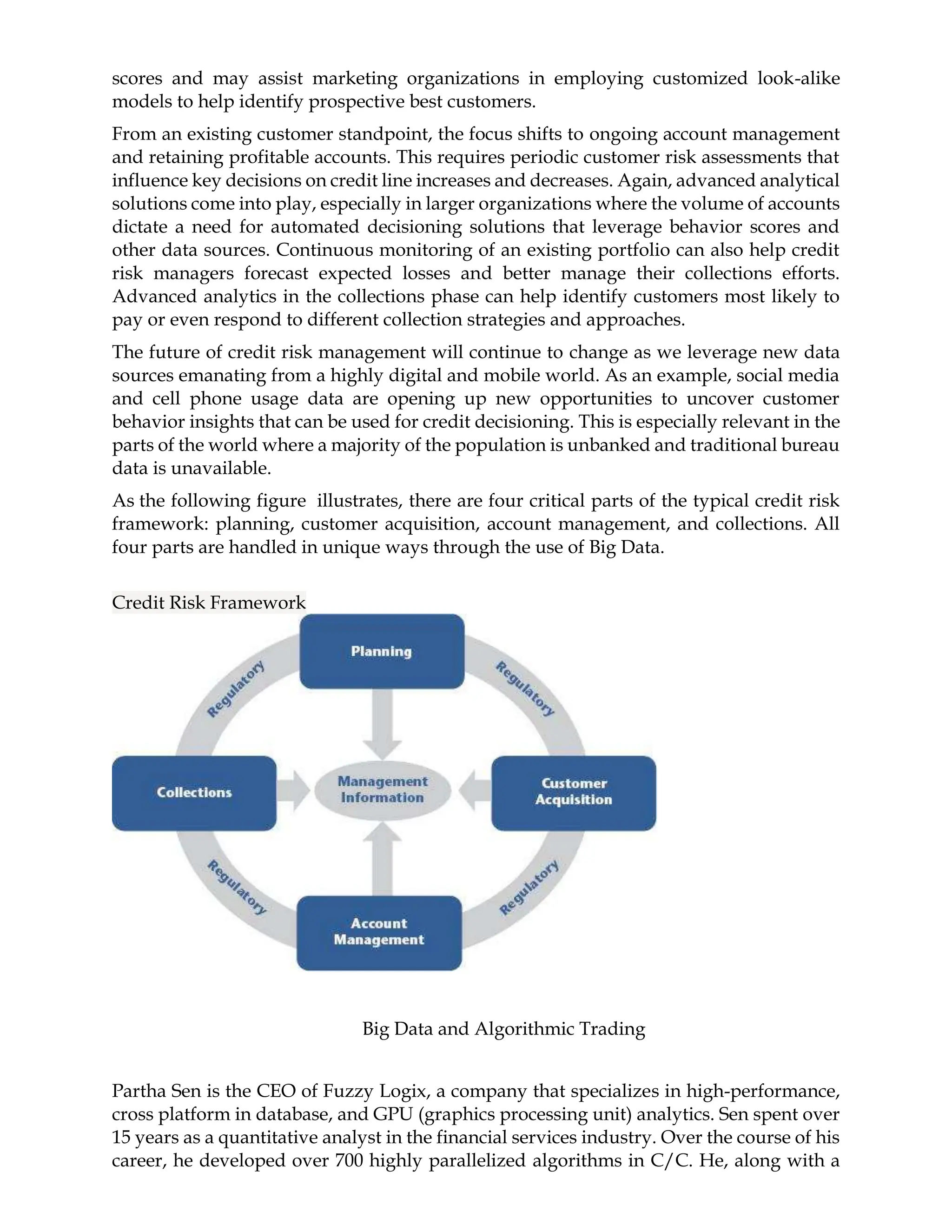 scores and may assist marketing organizations in employing customized look-alike
models to help identify prospective best customers.
From an existing customer standpoint, the focus shifts to ongoing account management
and retaining profitable accounts. This requires periodic customer risk assessments that
influence key decisions on credit line increases and decreases. Again, advanced analytical
solutions come into play, especially in larger organizations where the volume of accounts
dictate a need for automated decisioning solutions that leverage behavior scores and
other data sources. Continuous monitoring of an existing portfolio can also help credit
risk managers forecast expected losses and better manage their collections efforts.
Advanced analytics in the collections phase can help identify customers most likely to
pay or even respond to different collection strategies and approaches.
The future of credit risk management will continue to change as we leverage new data
sources emanating from a highly digital and mobile world. As an example, social media
and cell phone usage data are opening up new opportunities to uncover customer
behavior insights that can be used for credit decisioning. This is especially relevant in the
parts of the world where a majority of the population is unbanked and traditional bureau
data is unavailable.
As the following figure illustrates, there are four critical parts of the typical credit risk
framework: planning, customer acquisition, account management, and collections. All
four parts are handled in unique ways through the use of Big Data.
Credit Risk Framework
Big Data and Algorithmic Trading
Partha Sen is the CEO of Fuzzy Logix, a company that specializes in high-performance,
cross platform in database, and GPU (graphics processing unit) analytics. Sen spent over
15 years as a quantitative analyst in the financial services industry. Over the course of his
career, he developed over 700 highly parallelized algorithms in C/C. He, along with a
 