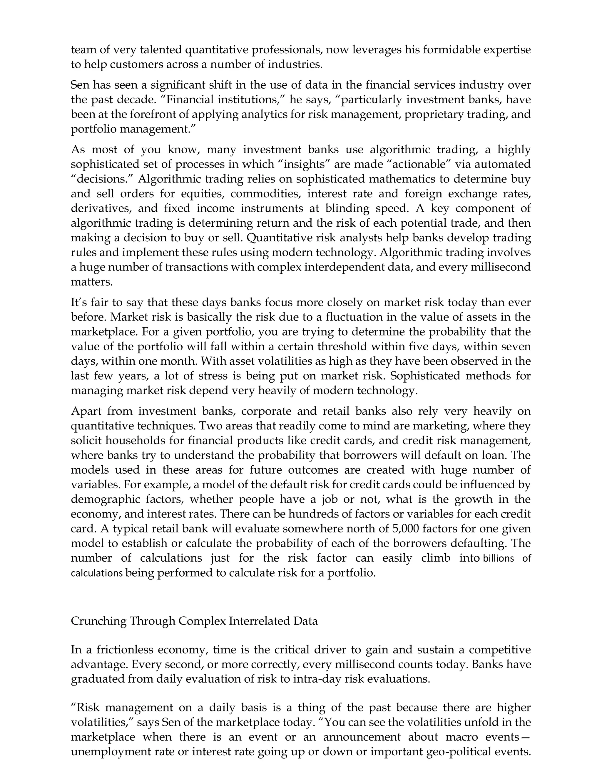 team of very talented quantitative professionals, now leverages his formidable expertise
to help customers across a number of industries.
Sen has seen a significant shift in the use of data in the financial services industry over
the past decade. “Financial institutions,” he says, “particularly investment banks, have
been at the forefront of applying analytics for risk management, proprietary trading, and
portfolio management.”
As most of you know, many investment banks use algorithmic trading, a highly
sophisticated set of processes in which “insights” are made “actionable” via automated
“decisions.” Algorithmic trading relies on sophisticated mathematics to determine buy
and sell orders for equities, commodities, interest rate and foreign exchange rates,
derivatives, and fixed income instruments at blinding speed. A key component of
algorithmic trading is determining return and the risk of each potential trade, and then
making a decision to buy or sell. Quantitative risk analysts help banks develop trading
rules and implement these rules using modern technology. Algorithmic trading involves
a huge number of transactions with complex interdependent data, and every millisecond
matters.
It’s fair to say that these days banks focus more closely on market risk today than ever
before. Market risk is basically the risk due to a fluctuation in the value of assets in the
marketplace. For a given portfolio, you are trying to determine the probability that the
value of the portfolio will fall within a certain threshold within five days, within seven
days, within one month. With asset volatilities as high as they have been observed in the
last few years, a lot of stress is being put on market risk. Sophisticated methods for
managing market risk depend very heavily of modern technology.
Apart from investment banks, corporate and retail banks also rely very heavily on
quantitative techniques. Two areas that readily come to mind are marketing, where they
solicit households for financial products like credit cards, and credit risk management,
where banks try to understand the probability that borrowers will default on loan. The
models used in these areas for future outcomes are created with huge number of
variables. For example, a model of the default risk for credit cards could be influenced by
demographic factors, whether people have a job or not, what is the growth in the
economy, and interest rates. There can be hundreds of factors or variables for each credit
card. A typical retail bank will evaluate somewhere north of 5,000 factors for one given
model to establish or calculate the probability of each of the borrowers defaulting. The
number of calculations just for the risk factor can easily climb into billions of
calculations being performed to calculate risk for a portfolio.
Crunching Through Complex Interrelated Data
In a frictionless economy, time is the critical driver to gain and sustain a competitive
advantage. Every second, or more correctly, every millisecond counts today. Banks have
graduated from daily evaluation of risk to intra-day risk evaluations.
“Risk management on a daily basis is a thing of the past because there are higher
volatilities,” says Sen of the marketplace today. “You can see the volatilities unfold in the
marketplace when there is an event or an announcement about macro events—
unemployment rate or interest rate going up or down or important geo-political events.
 