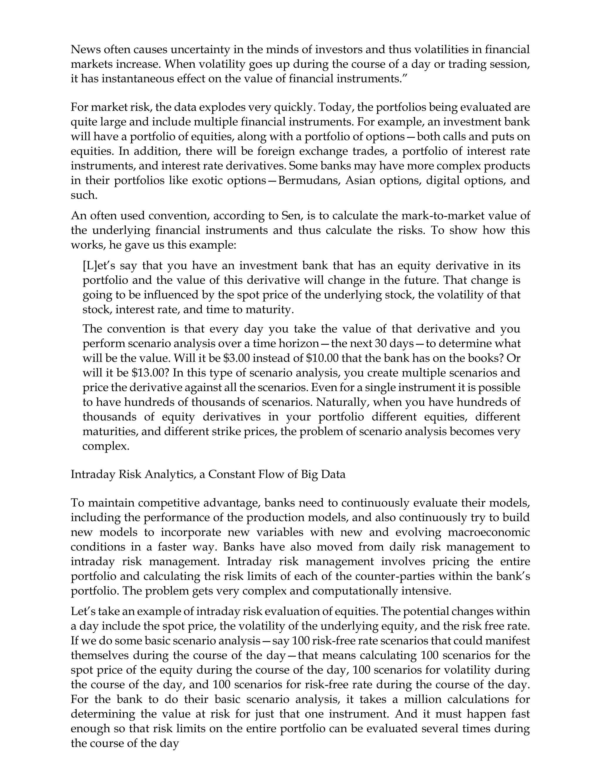 News often causes uncertainty in the minds of investors and thus volatilities in financial
markets increase. When volatility goes up during the course of a day or trading session,
it has instantaneous effect on the value of financial instruments.”
For market risk, the data explodes very quickly. Today, the portfolios being evaluated are
quite large and include multiple financial instruments. For example, an investment bank
will have a portfolio of equities, along with a portfolio of options—both calls and puts on
equities. In addition, there will be foreign exchange trades, a portfolio of interest rate
instruments, and interest rate derivatives. Some banks may have more complex products
in their portfolios like exotic options—Bermudans, Asian options, digital options, and
such.
An often used convention, according to Sen, is to calculate the mark-to-market value of
the underlying financial instruments and thus calculate the risks. To show how this
works, he gave us this example:
[L]et’s say that you have an investment bank that has an equity derivative in its
portfolio and the value of this derivative will change in the future. That change is
going to be influenced by the spot price of the underlying stock, the volatility of that
stock, interest rate, and time to maturity.
The convention is that every day you take the value of that derivative and you
perform scenario analysis over a time horizon—the next 30 days—to determine what
will be the value. Will it be $3.00 instead of $10.00 that the bank has on the books? Or
will it be $13.00? In this type of scenario analysis, you create multiple scenarios and
price the derivative against all the scenarios. Even for a single instrument it is possible
to have hundreds of thousands of scenarios. Naturally, when you have hundreds of
thousands of equity derivatives in your portfolio different equities, different
maturities, and different strike prices, the problem of scenario analysis becomes very
complex.
Intraday Risk Analytics, a Constant Flow of Big Data
To maintain competitive advantage, banks need to continuously evaluate their models,
including the performance of the production models, and also continuously try to build
new models to incorporate new variables with new and evolving macroeconomic
conditions in a faster way. Banks have also moved from daily risk management to
intraday risk management. Intraday risk management involves pricing the entire
portfolio and calculating the risk limits of each of the counter-parties within the bank’s
portfolio. The problem gets very complex and computationally intensive.
Let’s take an example of intraday risk evaluation of equities. The potential changes within
a day include the spot price, the volatility of the underlying equity, and the risk free rate.
If we do some basic scenario analysis—say 100 risk-free rate scenarios that could manifest
themselves during the course of the day—that means calculating 100 scenarios for the
spot price of the equity during the course of the day, 100 scenarios for volatility during
the course of the day, and 100 scenarios for risk-free rate during the course of the day.
For the bank to do their basic scenario analysis, it takes a million calculations for
determining the value at risk for just that one instrument. And it must happen fast
enough so that risk limits on the entire portfolio can be evaluated several times during
the course of the day
 