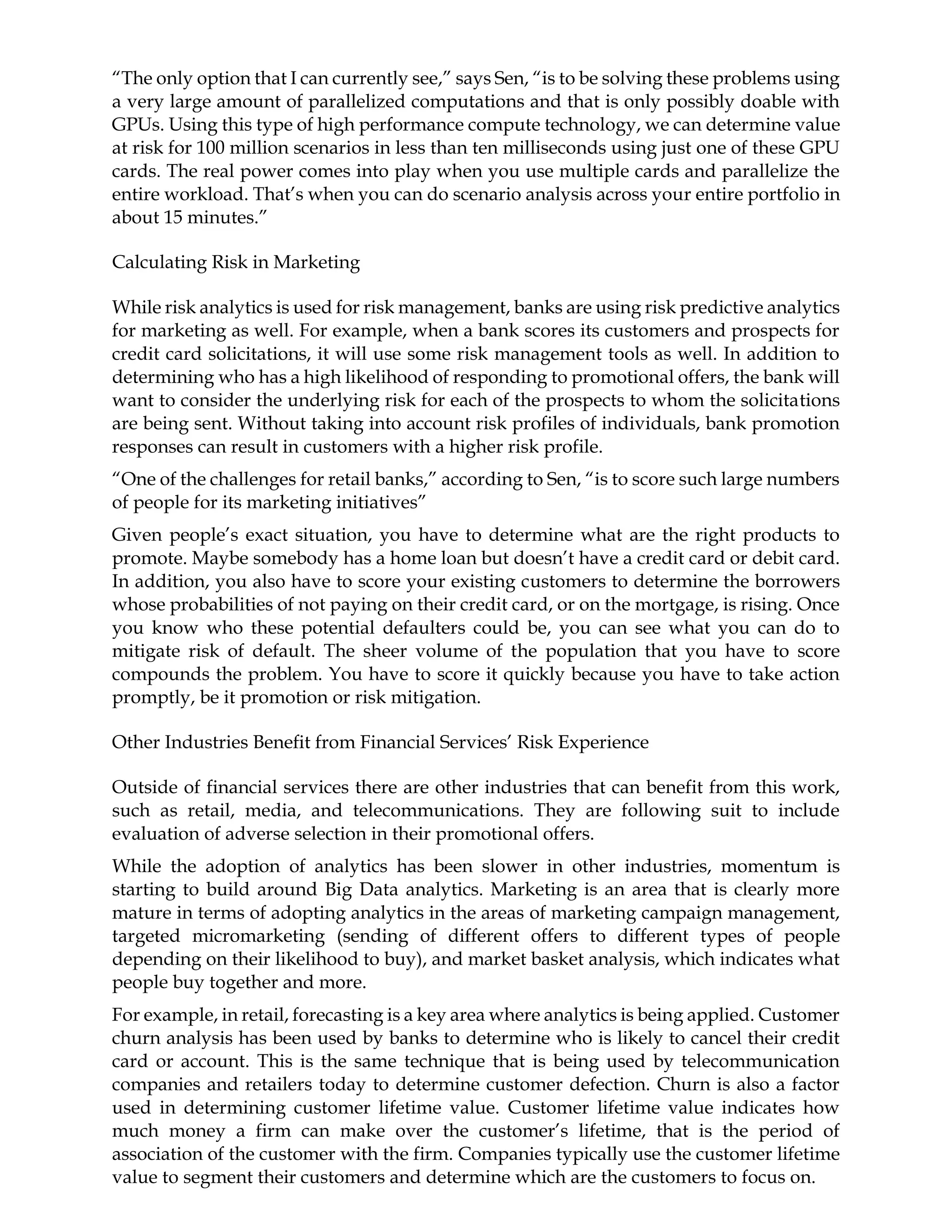 “The only option that I can currently see,” says Sen, “is to be solving these problems using
a very large amount of parallelized computations and that is only possibly doable with
GPUs. Using this type of high performance compute technology, we can determine value
at risk for 100 million scenarios in less than ten milliseconds using just one of these GPU
cards. The real power comes into play when you use multiple cards and parallelize the
entire workload. That’s when you can do scenario analysis across your entire portfolio in
about 15 minutes.”
Calculating Risk in Marketing
While risk analytics is used for risk management, banks are using risk predictive analytics
for marketing as well. For example, when a bank scores its customers and prospects for
credit card solicitations, it will use some risk management tools as well. In addition to
determining who has a high likelihood of responding to promotional offers, the bank will
want to consider the underlying risk for each of the prospects to whom the solicitations
are being sent. Without taking into account risk profiles of individuals, bank promotion
responses can result in customers with a higher risk profile.
“One of the challenges for retail banks,” according to Sen, “is to score such large numbers
of people for its marketing initiatives”
Given people’s exact situation, you have to determine what are the right products to
promote. Maybe somebody has a home loan but doesn’t have a credit card or debit card.
In addition, you also have to score your existing customers to determine the borrowers
whose probabilities of not paying on their credit card, or on the mortgage, is rising. Once
you know who these potential defaulters could be, you can see what you can do to
mitigate risk of default. The sheer volume of the population that you have to score
compounds the problem. You have to score it quickly because you have to take action
promptly, be it promotion or risk mitigation.
Other Industries Benefit from Financial Services’ Risk Experience
Outside of financial services there are other industries that can benefit from this work,
such as retail, media, and telecommunications. They are following suit to include
evaluation of adverse selection in their promotional offers.
While the adoption of analytics has been slower in other industries, momentum is
starting to build around Big Data analytics. Marketing is an area that is clearly more
mature in terms of adopting analytics in the areas of marketing campaign management,
targeted micromarketing (sending of different offers to different types of people
depending on their likelihood to buy), and market basket analysis, which indicates what
people buy together and more.
For example, in retail, forecasting is a key area where analytics is being applied. Customer
churn analysis has been used by banks to determine who is likely to cancel their credit
card or account. This is the same technique that is being used by telecommunication
companies and retailers today to determine customer defection. Churn is also a factor
used in determining customer lifetime value. Customer lifetime value indicates how
much money a firm can make over the customer’s lifetime, that is the period of
association of the customer with the firm. Companies typically use the customer lifetime
value to segment their customers and determine which are the customers to focus on.
 