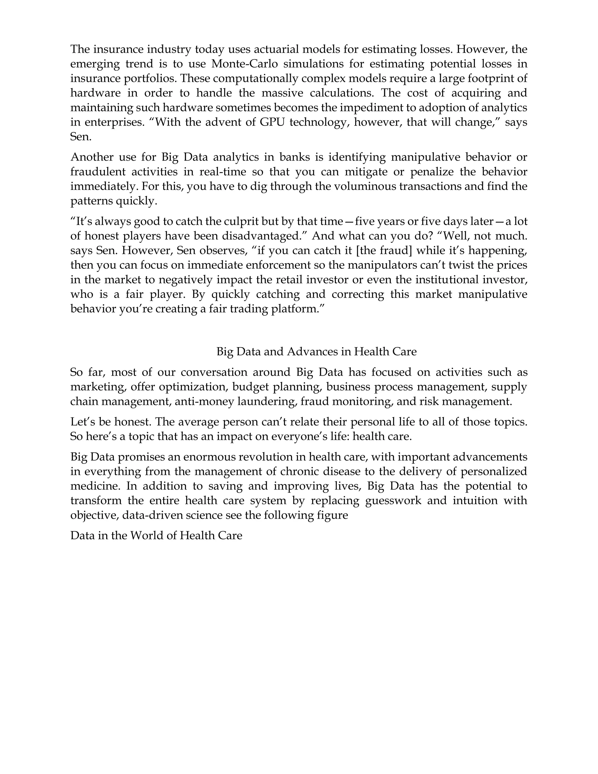 The insurance industry today uses actuarial models for estimating losses. However, the
emerging trend is to use Monte-Carlo simulations for estimating potential losses in
insurance portfolios. These computationally complex models require a large footprint of
hardware in order to handle the massive calculations. The cost of acquiring and
maintaining such hardware sometimes becomes the impediment to adoption of analytics
in enterprises. “With the advent of GPU technology, however, that will change,” says
Sen.
Another use for Big Data analytics in banks is identifying manipulative behavior or
fraudulent activities in real-time so that you can mitigate or penalize the behavior
immediately. For this, you have to dig through the voluminous transactions and find the
patterns quickly.
“It’s always good to catch the culprit but by that time—five years or five days later—a lot
of honest players have been disadvantaged.” And what can you do? “Well, not much.
says Sen. However, Sen observes, “if you can catch it [the fraud] while it’s happening,
then you can focus on immediate enforcement so the manipulators can’t twist the prices
in the market to negatively impact the retail investor or even the institutional investor,
who is a fair player. By quickly catching and correcting this market manipulative
behavior you’re creating a fair trading platform.”
Big Data and Advances in Health Care
So far, most of our conversation around Big Data has focused on activities such as
marketing, offer optimization, budget planning, business process management, supply
chain management, anti-money laundering, fraud monitoring, and risk management.
Let’s be honest. The average person can’t relate their personal life to all of those topics.
So here’s a topic that has an impact on everyone’s life: health care.
Big Data promises an enormous revolution in health care, with important advancements
in everything from the management of chronic disease to the delivery of personalized
medicine. In addition to saving and improving lives, Big Data has the potential to
transform the entire health care system by replacing guesswork and intuition with
objective, data-driven science see the following figure
Data in the World of Health Care
 