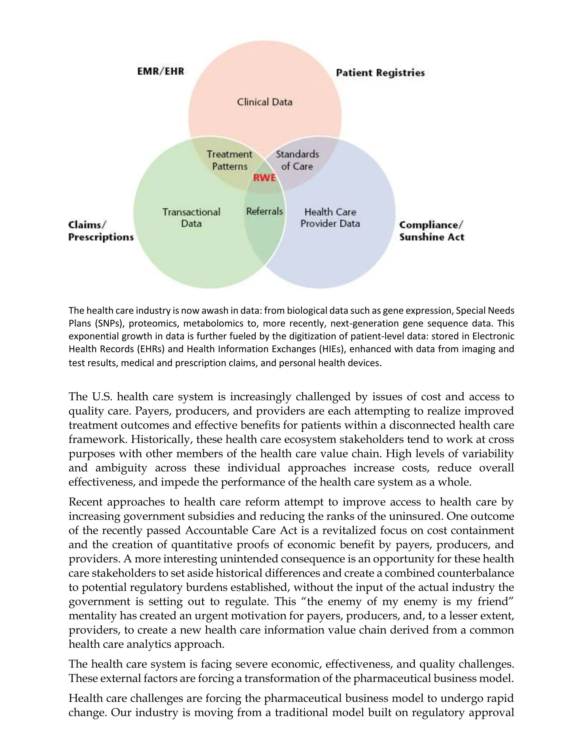 The health care industry is now awash in data: from biological data such as gene expression, Special Needs
Plans (SNPs), proteomics, metabolomics to, more recently, next-generation gene sequence data. This
exponential growth in data is further fueled by the digitization of patient-level data: stored in Electronic
Health Records (EHRs) and Health Information Exchanges (HIEs), enhanced with data from imaging and
test results, medical and prescription claims, and personal health devices.
The U.S. health care system is increasingly challenged by issues of cost and access to
quality care. Payers, producers, and providers are each attempting to realize improved
treatment outcomes and effective benefits for patients within a disconnected health care
framework. Historically, these health care ecosystem stakeholders tend to work at cross
purposes with other members of the health care value chain. High levels of variability
and ambiguity across these individual approaches increase costs, reduce overall
effectiveness, and impede the performance of the health care system as a whole.
Recent approaches to health care reform attempt to improve access to health care by
increasing government subsidies and reducing the ranks of the uninsured. One outcome
of the recently passed Accountable Care Act is a revitalized focus on cost containment
and the creation of quantitative proofs of economic benefit by payers, producers, and
providers. A more interesting unintended consequence is an opportunity for these health
care stakeholders to set aside historical differences and create a combined counterbalance
to potential regulatory burdens established, without the input of the actual industry the
government is setting out to regulate. This “the enemy of my enemy is my friend”
mentality has created an urgent motivation for payers, producers, and, to a lesser extent,
providers, to create a new health care information value chain derived from a common
health care analytics approach.
The health care system is facing severe economic, effectiveness, and quality challenges.
These external factors are forcing a transformation of the pharmaceutical business model.
Health care challenges are forcing the pharmaceutical business model to undergo rapid
change. Our industry is moving from a traditional model built on regulatory approval
 