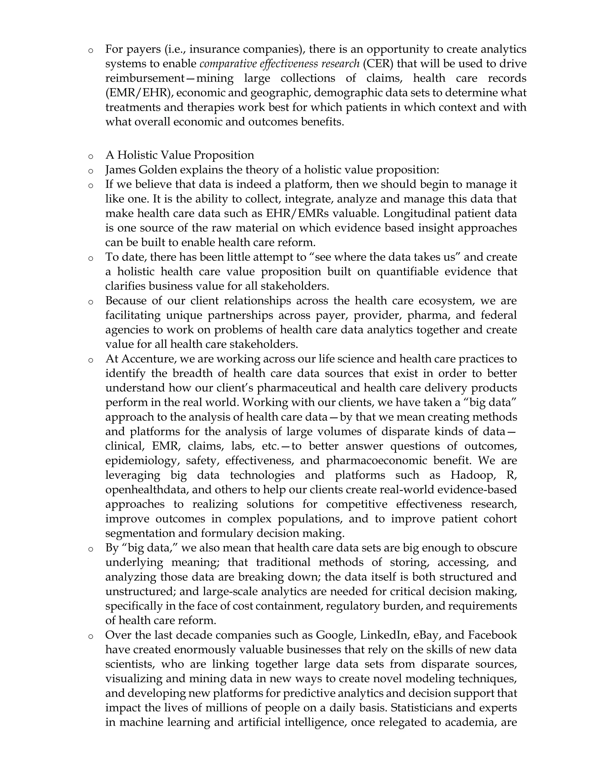 o For payers (i.e., insurance companies), there is an opportunity to create analytics
systems to enable comparative effectiveness research (CER) that will be used to drive
reimbursement—mining large collections of claims, health care records
(EMR/EHR), economic and geographic, demographic data sets to determine what
treatments and therapies work best for which patients in which context and with
what overall economic and outcomes benefits.
o A Holistic Value Proposition
o James Golden explains the theory of a holistic value proposition:
o If we believe that data is indeed a platform, then we should begin to manage it
like one. It is the ability to collect, integrate, analyze and manage this data that
make health care data such as EHR/EMRs valuable. Longitudinal patient data
is one source of the raw material on which evidence based insight approaches
can be built to enable health care reform.
o To date, there has been little attempt to “see where the data takes us” and create
a holistic health care value proposition built on quantifiable evidence that
clarifies business value for all stakeholders.
o Because of our client relationships across the health care ecosystem, we are
facilitating unique partnerships across payer, provider, pharma, and federal
agencies to work on problems of health care data analytics together and create
value for all health care stakeholders.
o At Accenture, we are working across our life science and health care practices to
identify the breadth of health care data sources that exist in order to better
understand how our client’s pharmaceutical and health care delivery products
perform in the real world. Working with our clients, we have taken a “big data”
approach to the analysis of health care data—by that we mean creating methods
and platforms for the analysis of large volumes of disparate kinds of data—
clinical, EMR, claims, labs, etc.—to better answer questions of outcomes,
epidemiology, safety, effectiveness, and pharmacoeconomic benefit. We are
leveraging big data technologies and platforms such as Hadoop, R,
openhealthdata, and others to help our clients create real-world evidence-based
approaches to realizing solutions for competitive effectiveness research,
improve outcomes in complex populations, and to improve patient cohort
segmentation and formulary decision making.
o By “big data,” we also mean that health care data sets are big enough to obscure
underlying meaning; that traditional methods of storing, accessing, and
analyzing those data are breaking down; the data itself is both structured and
unstructured; and large-scale analytics are needed for critical decision making,
specifically in the face of cost containment, regulatory burden, and requirements
of health care reform.
o Over the last decade companies such as Google, LinkedIn, eBay, and Facebook
have created enormously valuable businesses that rely on the skills of new data
scientists, who are linking together large data sets from disparate sources,
visualizing and mining data in new ways to create novel modeling techniques,
and developing new platforms for predictive analytics and decision support that
impact the lives of millions of people on a daily basis. Statisticians and experts
in machine learning and artificial intelligence, once relegated to academia, are
 