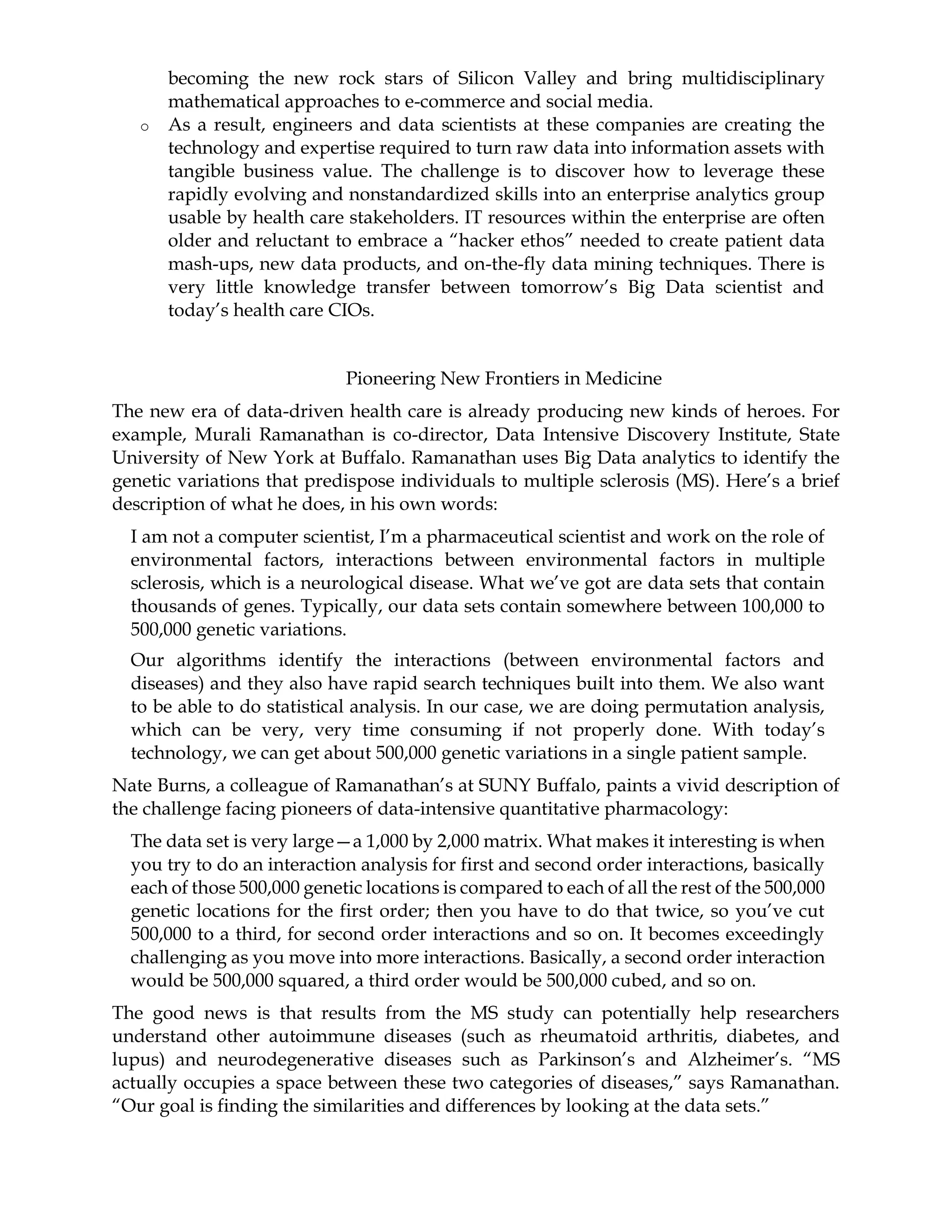 becoming the new rock stars of Silicon Valley and bring multidisciplinary
mathematical approaches to e-commerce and social media.
o As a result, engineers and data scientists at these companies are creating the
technology and expertise required to turn raw data into information assets with
tangible business value. The challenge is to discover how to leverage these
rapidly evolving and nonstandardized skills into an enterprise analytics group
usable by health care stakeholders. IT resources within the enterprise are often
older and reluctant to embrace a “hacker ethos” needed to create patient data
mash-ups, new data products, and on-the-fly data mining techniques. There is
very little knowledge transfer between tomorrow’s Big Data scientist and
today’s health care CIOs.
Pioneering New Frontiers in Medicine
The new era of data-driven health care is already producing new kinds of heroes. For
example, Murali Ramanathan is co-director, Data Intensive Discovery Institute, State
University of New York at Buffalo. Ramanathan uses Big Data analytics to identify the
genetic variations that predispose individuals to multiple sclerosis (MS). Here’s a brief
description of what he does, in his own words:
I am not a computer scientist, I’m a pharmaceutical scientist and work on the role of
environmental factors, interactions between environmental factors in multiple
sclerosis, which is a neurological disease. What we’ve got are data sets that contain
thousands of genes. Typically, our data sets contain somewhere between 100,000 to
500,000 genetic variations.
Our algorithms identify the interactions (between environmental factors and
diseases) and they also have rapid search techniques built into them. We also want
to be able to do statistical analysis. In our case, we are doing permutation analysis,
which can be very, very time consuming if not properly done. With today’s
technology, we can get about 500,000 genetic variations in a single patient sample.
Nate Burns, a colleague of Ramanathan’s at SUNY Buffalo, paints a vivid description of
the challenge facing pioneers of data-intensive quantitative pharmacology:
The data set is very large—a 1,000 by 2,000 matrix. What makes it interesting is when
you try to do an interaction analysis for first and second order interactions, basically
each of those 500,000 genetic locations is compared to each of all the rest of the 500,000
genetic locations for the first order; then you have to do that twice, so you’ve cut
500,000 to a third, for second order interactions and so on. It becomes exceedingly
challenging as you move into more interactions. Basically, a second order interaction
would be 500,000 squared, a third order would be 500,000 cubed, and so on.
The good news is that results from the MS study can potentially help researchers
understand other autoimmune diseases (such as rheumatoid arthritis, diabetes, and
lupus) and neurodegenerative diseases such as Parkinson’s and Alzheimer’s. “MS
actually occupies a space between these two categories of diseases,” says Ramanathan.
“Our goal is finding the similarities and differences by looking at the data sets.”
 