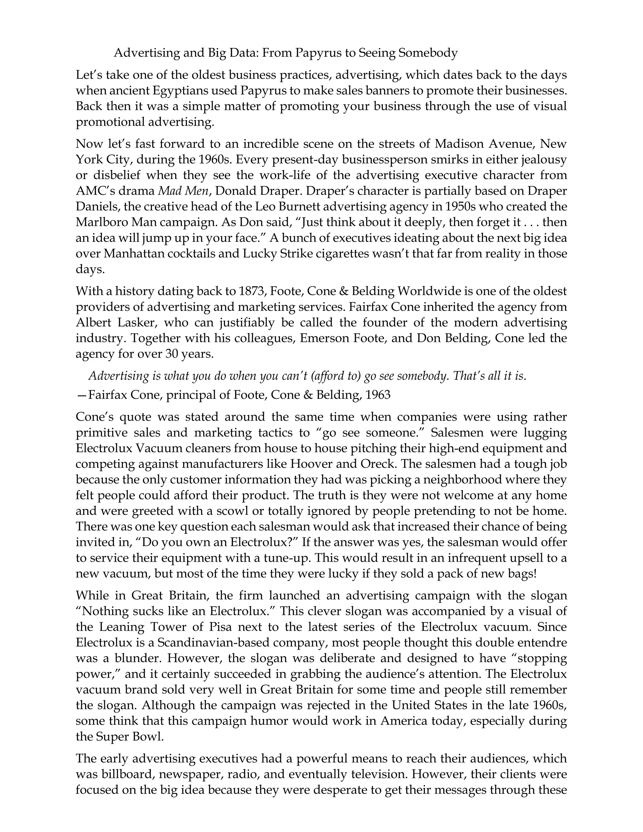 Advertising and Big Data: From Papyrus to Seeing Somebody
Let’s take one of the oldest business practices, advertising, which dates back to the days
when ancient Egyptians used Papyrus to make sales banners to promote their businesses.
Back then it was a simple matter of promoting your business through the use of visual
promotional advertising.
Now let’s fast forward to an incredible scene on the streets of Madison Avenue, New
York City, during the 1960s. Every present-day businessperson smirks in either jealousy
or disbelief when they see the work-life of the advertising executive character from
AMC’s drama Mad Men, Donald Draper. Draper’s character is partially based on Draper
Daniels, the creative head of the Leo Burnett advertising agency in 1950s who created the
Marlboro Man campaign. As Don said, “Just think about it deeply, then forget it . . . then
an idea will jump up in your face.” A bunch of executives ideating about the next big idea
over Manhattan cocktails and Lucky Strike cigarettes wasn’t that far from reality in those
days.
With a history dating back to 1873, Foote, Cone & Belding Worldwide is one of the oldest
providers of advertising and marketing services. Fairfax Cone inherited the agency from
Albert Lasker, who can justifiably be called the founder of the modern advertising
industry. Together with his colleagues, Emerson Foote, and Don Belding, Cone led the
agency for over 30 years.
Advertising is what you do when you can’t (afford to) go see somebody. That’s all it is.
—Fairfax Cone, principal of Foote, Cone & Belding, 1963
Cone’s quote was stated around the same time when companies were using rather
primitive sales and marketing tactics to “go see someone.” Salesmen were lugging
Electrolux Vacuum cleaners from house to house pitching their high-end equipment and
competing against manufacturers like Hoover and Oreck. The salesmen had a tough job
because the only customer information they had was picking a neighborhood where they
felt people could afford their product. The truth is they were not welcome at any home
and were greeted with a scowl or totally ignored by people pretending to not be home.
There was one key question each salesman would ask that increased their chance of being
invited in, “Do you own an Electrolux?” If the answer was yes, the salesman would offer
to service their equipment with a tune-up. This would result in an infrequent upsell to a
new vacuum, but most of the time they were lucky if they sold a pack of new bags!
While in Great Britain, the firm launched an advertising campaign with the slogan
“Nothing sucks like an Electrolux.” This clever slogan was accompanied by a visual of
the Leaning Tower of Pisa next to the latest series of the Electrolux vacuum. Since
Electrolux is a Scandinavian-based company, most people thought this double entendre
was a blunder. However, the slogan was deliberate and designed to have “stopping
power,” and it certainly succeeded in grabbing the audience’s attention. The Electrolux
vacuum brand sold very well in Great Britain for some time and people still remember
the slogan. Although the campaign was rejected in the United States in the late 1960s,
some think that this campaign humor would work in America today, especially during
the Super Bowl.
The early advertising executives had a powerful means to reach their audiences, which
was billboard, newspaper, radio, and eventually television. However, their clients were
focused on the big idea because they were desperate to get their messages through these
 