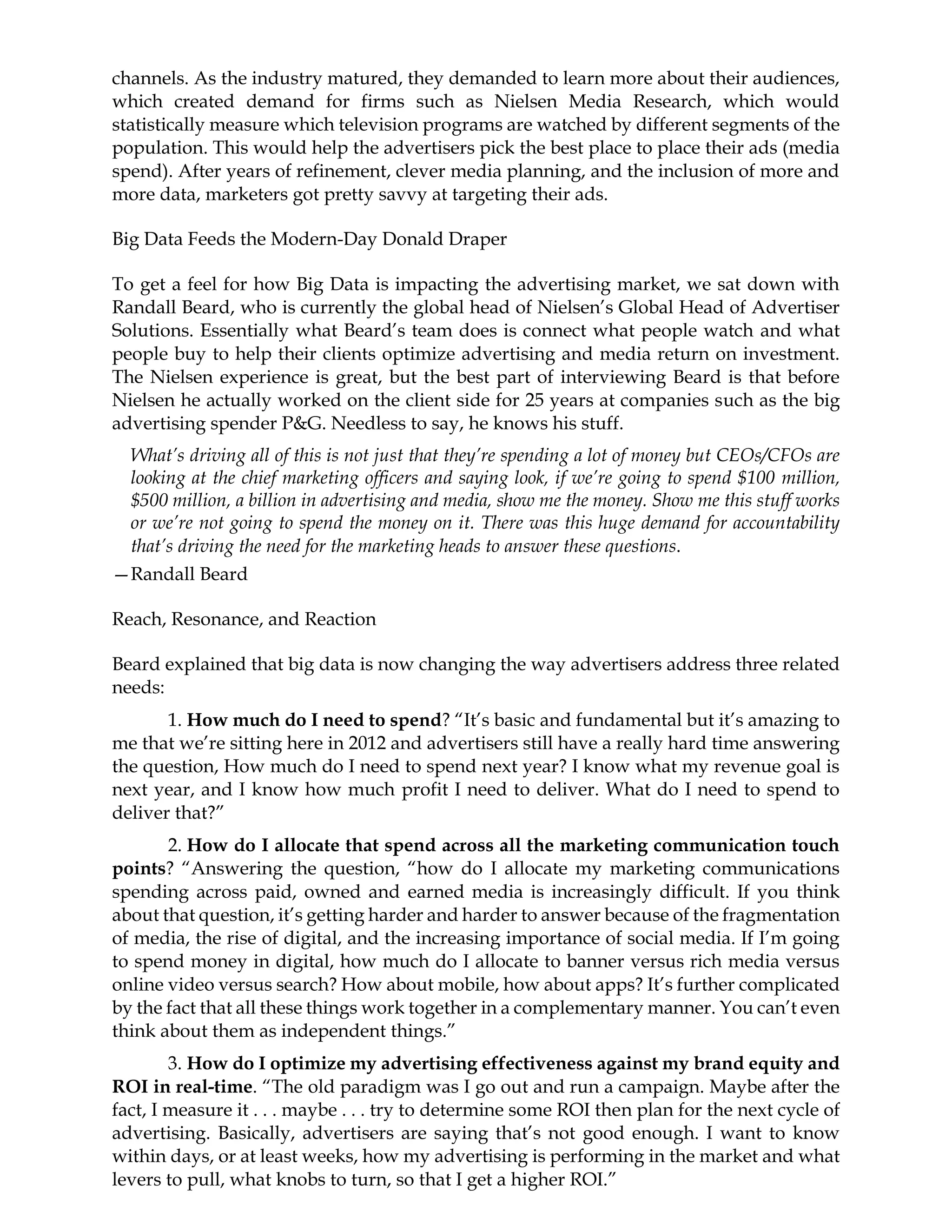channels. As the industry matured, they demanded to learn more about their audiences,
which created demand for firms such as Nielsen Media Research, which would
statistically measure which television programs are watched by different segments of the
population. This would help the advertisers pick the best place to place their ads (media
spend). After years of refinement, clever media planning, and the inclusion of more and
more data, marketers got pretty savvy at targeting their ads.
Big Data Feeds the Modern-Day Donald Draper
To get a feel for how Big Data is impacting the advertising market, we sat down with
Randall Beard, who is currently the global head of Nielsen’s Global Head of Advertiser
Solutions. Essentially what Beard’s team does is connect what people watch and what
people buy to help their clients optimize advertising and media return on investment.
The Nielsen experience is great, but the best part of interviewing Beard is that before
Nielsen he actually worked on the client side for 25 years at companies such as the big
advertising spender P&G. Needless to say, he knows his stuff.
What’s driving all of this is not just that they’re spending a lot of money but CEOs/CFOs are
looking at the chief marketing officers and saying look, if we’re going to spend $100 million,
$500 million, a billion in advertising and media, show me the money. Show me this stuff works
or we’re not going to spend the money on it. There was this huge demand for accountability
that’s driving the need for the marketing heads to answer these questions.
—Randall Beard
Reach, Resonance, and Reaction
Beard explained that big data is now changing the way advertisers address three related
needs:
1. How much do I need to spend? “It’s basic and fundamental but it’s amazing to
me that we’re sitting here in 2012 and advertisers still have a really hard time answering
the question, How much do I need to spend next year? I know what my revenue goal is
next year, and I know how much profit I need to deliver. What do I need to spend to
deliver that?”
2. How do I allocate that spend across all the marketing communication touch
points? “Answering the question, “how do I allocate my marketing communications
spending across paid, owned and earned media is increasingly difficult. If you think
about that question, it’s getting harder and harder to answer because of the fragmentation
of media, the rise of digital, and the increasing importance of social media. If I’m going
to spend money in digital, how much do I allocate to banner versus rich media versus
online video versus search? How about mobile, how about apps? It’s further complicated
by the fact that all these things work together in a complementary manner. You can’t even
think about them as independent things.”
3. How do I optimize my advertising effectiveness against my brand equity and
ROI in real-time. “The old paradigm was I go out and run a campaign. Maybe after the
fact, I measure it . . . maybe . . . try to determine some ROI then plan for the next cycle of
advertising. Basically, advertisers are saying that’s not good enough. I want to know
within days, or at least weeks, how my advertising is performing in the market and what
levers to pull, what knobs to turn, so that I get a higher ROI.”
 
