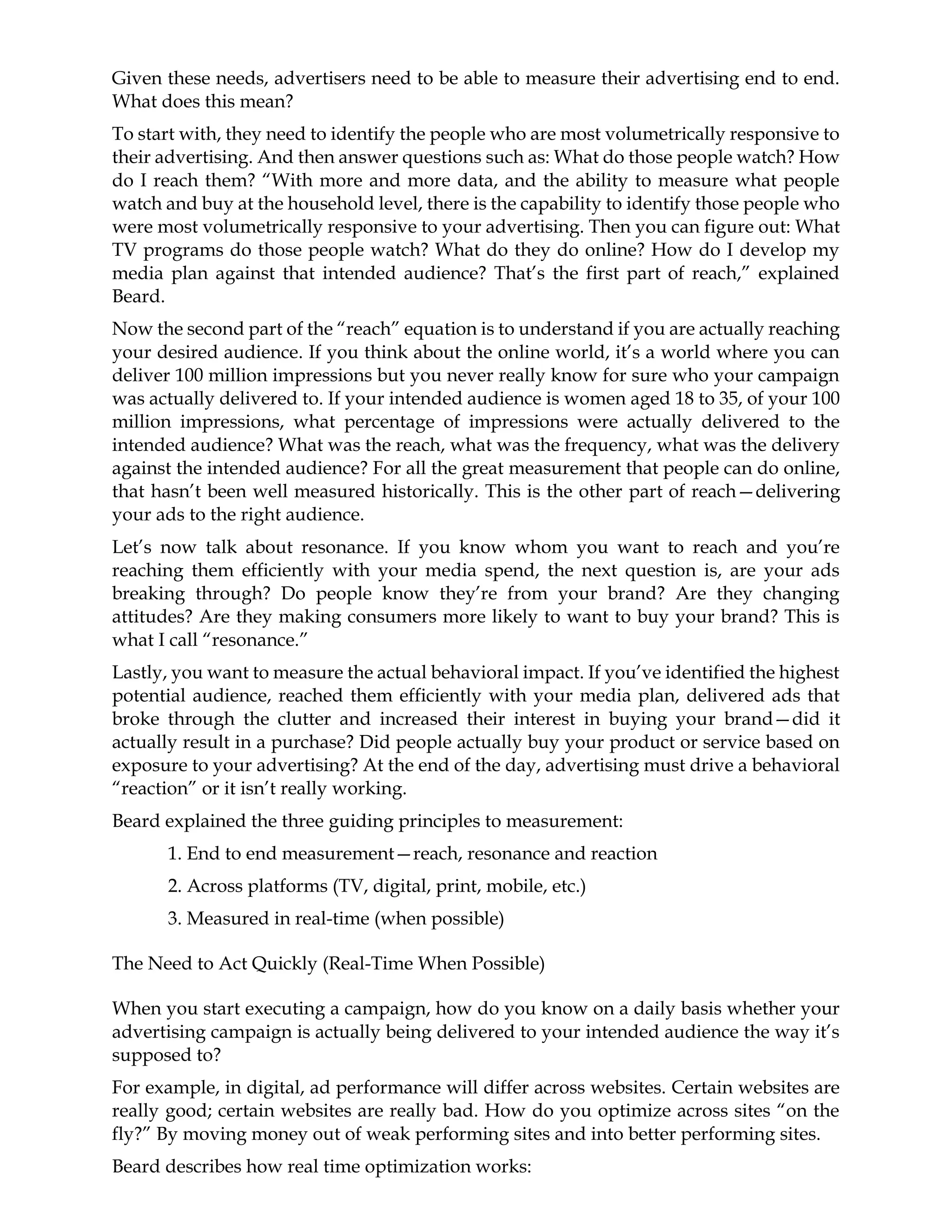 Given these needs, advertisers need to be able to measure their advertising end to end.
What does this mean?
To start with, they need to identify the people who are most volumetrically responsive to
their advertising. And then answer questions such as: What do those people watch? How
do I reach them? “With more and more data, and the ability to measure what people
watch and buy at the household level, there is the capability to identify those people who
were most volumetrically responsive to your advertising. Then you can figure out: What
TV programs do those people watch? What do they do online? How do I develop my
media plan against that intended audience? That’s the first part of reach,” explained
Beard.
Now the second part of the “reach” equation is to understand if you are actually reaching
your desired audience. If you think about the online world, it’s a world where you can
deliver 100 million impressions but you never really know for sure who your campaign
was actually delivered to. If your intended audience is women aged 18 to 35, of your 100
million impressions, what percentage of impressions were actually delivered to the
intended audience? What was the reach, what was the frequency, what was the delivery
against the intended audience? For all the great measurement that people can do online,
that hasn’t been well measured historically. This is the other part of reach—delivering
your ads to the right audience.
Let’s now talk about resonance. If you know whom you want to reach and you’re
reaching them efficiently with your media spend, the next question is, are your ads
breaking through? Do people know they’re from your brand? Are they changing
attitudes? Are they making consumers more likely to want to buy your brand? This is
what I call “resonance.”
Lastly, you want to measure the actual behavioral impact. If you’ve identified the highest
potential audience, reached them efficiently with your media plan, delivered ads that
broke through the clutter and increased their interest in buying your brand—did it
actually result in a purchase? Did people actually buy your product or service based on
exposure to your advertising? At the end of the day, advertising must drive a behavioral
“reaction” or it isn’t really working.
Beard explained the three guiding principles to measurement:
1. End to end measurement—reach, resonance and reaction
2. Across platforms (TV, digital, print, mobile, etc.)
3. Measured in real-time (when possible)
The Need to Act Quickly (Real-Time When Possible)
When you start executing a campaign, how do you know on a daily basis whether your
advertising campaign is actually being delivered to your intended audience the way it’s
supposed to?
For example, in digital, ad performance will differ across websites. Certain websites are
really good; certain websites are really bad. How do you optimize across sites “on the
fly?” By moving money out of weak performing sites and into better performing sites.
Beard describes how real time optimization works:
 