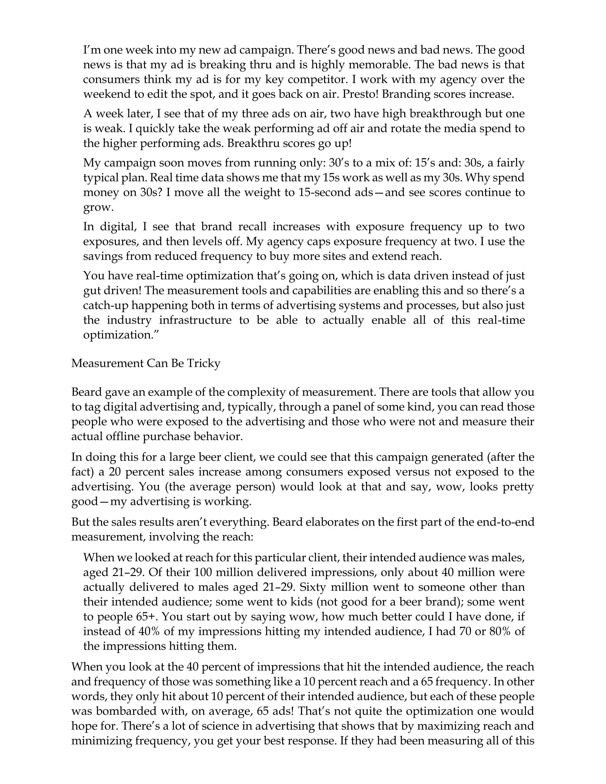 I’m one week into my new ad campaign. There’s good news and bad news. The good
news is that my ad is breaking thru and is highly memorable. The bad news is that
consumers think my ad is for my key competitor. I work with my agency over the
weekend to edit the spot, and it goes back on air. Presto! Branding scores increase.
A week later, I see that of my three ads on air, two have high breakthrough but one
is weak. I quickly take the weak performing ad off air and rotate the media spend to
the higher performing ads. Breakthru scores go up!
My campaign soon moves from running only: 30’s to a mix of: 15’s and: 30s, a fairly
typical plan. Real time data shows me that my 15s work as well as my 30s. Why spend
money on 30s? I move all the weight to 15-second ads—and see scores continue to
grow.
In digital, I see that brand recall increases with exposure frequency up to two
exposures, and then levels off. My agency caps exposure frequency at two. I use the
savings from reduced frequency to buy more sites and extend reach.
You have real-time optimization that’s going on, which is data driven instead of just
gut driven! The measurement tools and capabilities are enabling this and so there’s a
catch-up happening both in terms of advertising systems and processes, but also just
the industry infrastructure to be able to actually enable all of this real-time
optimization.”
Measurement Can Be Tricky
Beard gave an example of the complexity of measurement. There are tools that allow you
to tag digital advertising and, typically, through a panel of some kind, you can read those
people who were exposed to the advertising and those who were not and measure their
actual offline purchase behavior.
In doing this for a large beer client, we could see that this campaign generated (after the
fact) a 20 percent sales increase among consumers exposed versus not exposed to the
advertising. You (the average person) would look at that and say, wow, looks pretty
good—my advertising is working.
But the sales results aren’t everything. Beard elaborates on the first part of the end-to-end
measurement, involving the reach:
When we looked at reach for this particular client, their intended audience was males,
aged 21–29. Of their 100 million delivered impressions, only about 40 million were
actually delivered to males aged 21–29. Sixty million went to someone other than
their intended audience; some went to kids (not good for a beer brand); some went
to people 65+. You start out by saying wow, how much better could I have done, if
instead of 40% of my impressions hitting my intended audience, I had 70 or 80% of
the impressions hitting them.
When you look at the 40 percent of impressions that hit the intended audience, the reach
and frequency of those was something like a 10 percent reach and a 65 frequency. In other
words, they only hit about 10 percent of their intended audience, but each of these people
was bombarded with, on average, 65 ads! That’s not quite the optimization one would
hope for. There’s a lot of science in advertising that shows that by maximizing reach and
minimizing frequency, you get your best response. If they had been measuring all of this
 