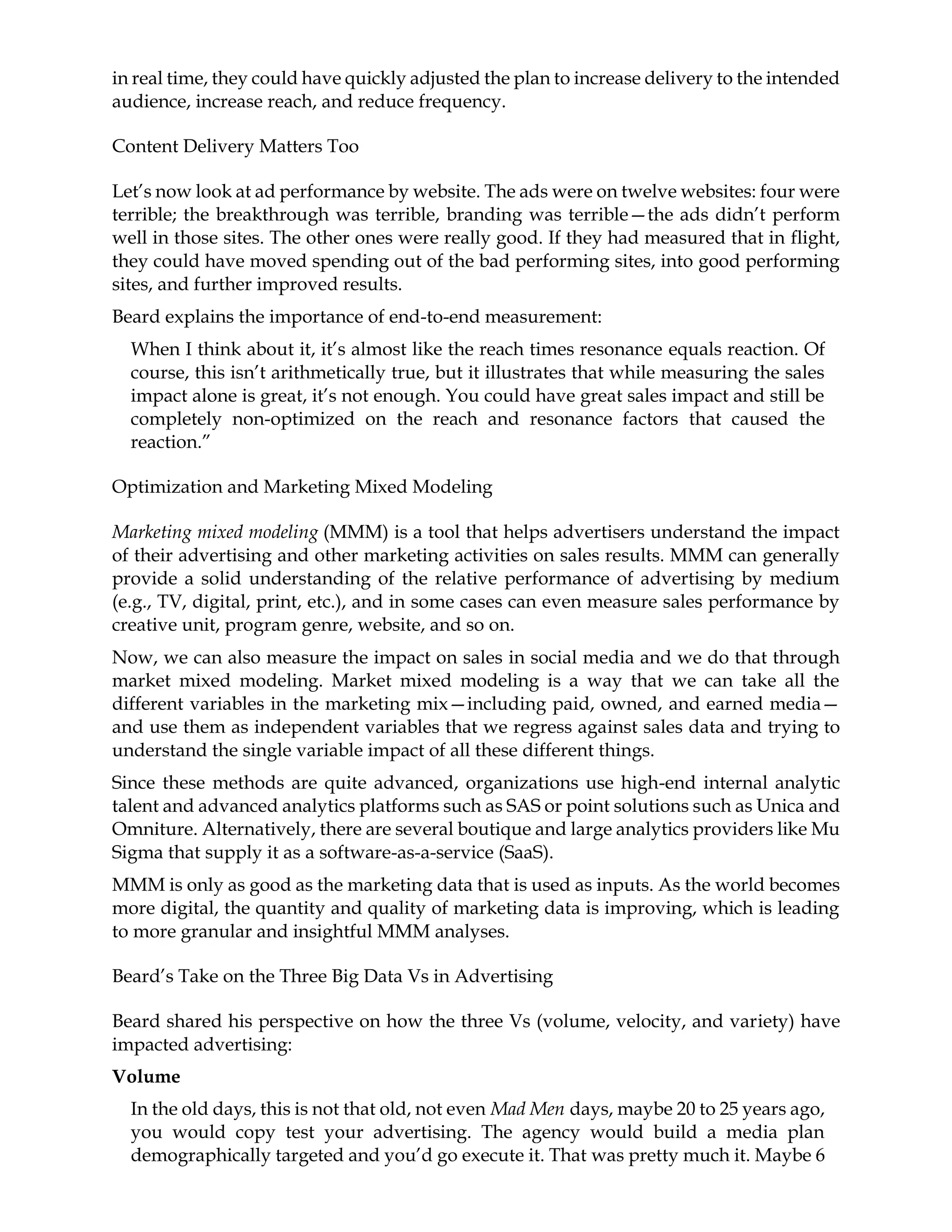 in real time, they could have quickly adjusted the plan to increase delivery to the intended
audience, increase reach, and reduce frequency.
Content Delivery Matters Too
Let’s now look at ad performance by website. The ads were on twelve websites: four were
terrible; the breakthrough was terrible, branding was terrible—the ads didn’t perform
well in those sites. The other ones were really good. If they had measured that in flight,
they could have moved spending out of the bad performing sites, into good performing
sites, and further improved results.
Beard explains the importance of end-to-end measurement:
When I think about it, it’s almost like the reach times resonance equals reaction. Of
course, this isn’t arithmetically true, but it illustrates that while measuring the sales
impact alone is great, it’s not enough. You could have great sales impact and still be
completely non-optimized on the reach and resonance factors that caused the
reaction.”
Optimization and Marketing Mixed Modeling
Marketing mixed modeling (MMM) is a tool that helps advertisers understand the impact
of their advertising and other marketing activities on sales results. MMM can generally
provide a solid understanding of the relative performance of advertising by medium
(e.g., TV, digital, print, etc.), and in some cases can even measure sales performance by
creative unit, program genre, website, and so on.
Now, we can also measure the impact on sales in social media and we do that through
market mixed modeling. Market mixed modeling is a way that we can take all the
different variables in the marketing mix—including paid, owned, and earned media—
and use them as independent variables that we regress against sales data and trying to
understand the single variable impact of all these different things.
Since these methods are quite advanced, organizations use high-end internal analytic
talent and advanced analytics platforms such as SAS or point solutions such as Unica and
Omniture. Alternatively, there are several boutique and large analytics providers like Mu
Sigma that supply it as a software-as-a-service (SaaS).
MMM is only as good as the marketing data that is used as inputs. As the world becomes
more digital, the quantity and quality of marketing data is improving, which is leading
to more granular and insightful MMM analyses.
Beard’s Take on the Three Big Data Vs in Advertising
Beard shared his perspective on how the three Vs (volume, velocity, and variety) have
impacted advertising:
Volume
In the old days, this is not that old, not even Mad Men days, maybe 20 to 25 years ago,
you would copy test your advertising. The agency would build a media plan
demographically targeted and you’d go execute it. That was pretty much it. Maybe 6
 