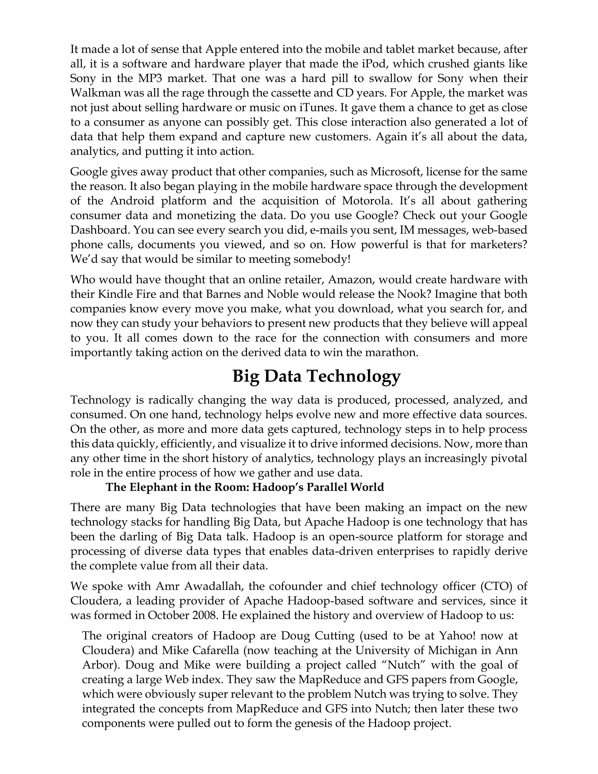 It made a lot of sense that Apple entered into the mobile and tablet market because, after
all, it is a software and hardware player that made the iPod, which crushed giants like
Sony in the MP3 market. That one was a hard pill to swallow for Sony when their
Walkman was all the rage through the cassette and CD years. For Apple, the market was
not just about selling hardware or music on iTunes. It gave them a chance to get as close
to a consumer as anyone can possibly get. This close interaction also generated a lot of
data that help them expand and capture new customers. Again it’s all about the data,
analytics, and putting it into action.
Google gives away product that other companies, such as Microsoft, license for the same
the reason. It also began playing in the mobile hardware space through the development
of the Android platform and the acquisition of Motorola. It’s all about gathering
consumer data and monetizing the data. Do you use Google? Check out your Google
Dashboard. You can see every search you did, e-mails you sent, IM messages, web-based
phone calls, documents you viewed, and so on. How powerful is that for marketers?
We’d say that would be similar to meeting somebody!
Who would have thought that an online retailer, Amazon, would create hardware with
their Kindle Fire and that Barnes and Noble would release the Nook? Imagine that both
companies know every move you make, what you download, what you search for, and
now they can study your behaviors to present new products that they believe will appeal
to you. It all comes down to the race for the connection with consumers and more
importantly taking action on the derived data to win the marathon.
Big Data Technology
Technology is radically changing the way data is produced, processed, analyzed, and
consumed. On one hand, technology helps evolve new and more effective data sources.
On the other, as more and more data gets captured, technology steps in to help process
this data quickly, efficiently, and visualize it to drive informed decisions. Now, more than
any other time in the short history of analytics, technology plays an increasingly pivotal
role in the entire process of how we gather and use data.
The Elephant in the Room: Hadoop’s Parallel World
There are many Big Data technologies that have been making an impact on the new
technology stacks for handling Big Data, but Apache Hadoop is one technology that has
been the darling of Big Data talk. Hadoop is an open-source platform for storage and
processing of diverse data types that enables data-driven enterprises to rapidly derive
the complete value from all their data.
We spoke with Amr Awadallah, the cofounder and chief technology officer (CTO) of
Cloudera, a leading provider of Apache Hadoop-based software and services, since it
was formed in October 2008. He explained the history and overview of Hadoop to us:
The original creators of Hadoop are Doug Cutting (used to be at Yahoo! now at
Cloudera) and Mike Cafarella (now teaching at the University of Michigan in Ann
Arbor). Doug and Mike were building a project called “Nutch” with the goal of
creating a large Web index. They saw the MapReduce and GFS papers from Google,
which were obviously super relevant to the problem Nutch was trying to solve. They
integrated the concepts from MapReduce and GFS into Nutch; then later these two
components were pulled out to form the genesis of the Hadoop project.
 
