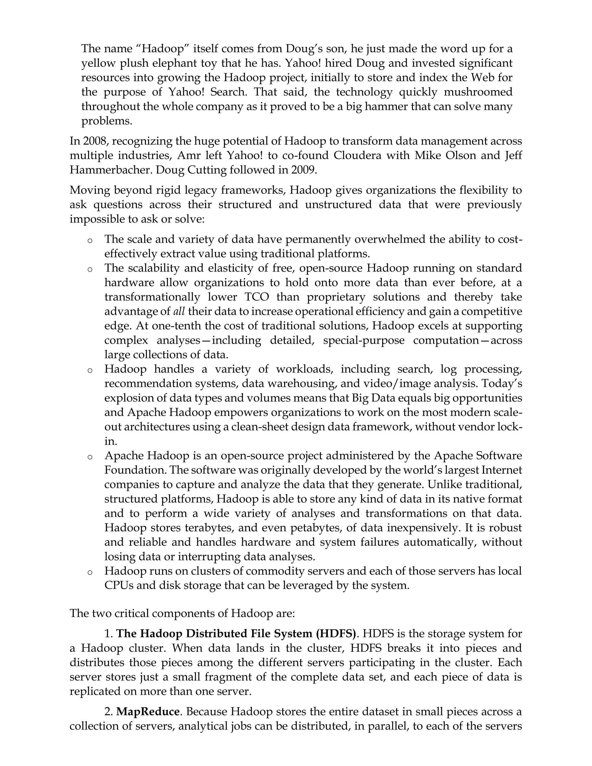 The name “Hadoop” itself comes from Doug’s son, he just made the word up for a
yellow plush elephant toy that he has. Yahoo! hired Doug and invested significant
resources into growing the Hadoop project, initially to store and index the Web for
the purpose of Yahoo! Search. That said, the technology quickly mushroomed
throughout the whole company as it proved to be a big hammer that can solve many
problems.
In 2008, recognizing the huge potential of Hadoop to transform data management across
multiple industries, Amr left Yahoo! to co-found Cloudera with Mike Olson and Jeff
Hammerbacher. Doug Cutting followed in 2009.
Moving beyond rigid legacy frameworks, Hadoop gives organizations the flexibility to
ask questions across their structured and unstructured data that were previously
impossible to ask or solve:
o The scale and variety of data have permanently overwhelmed the ability to cost-
effectively extract value using traditional platforms.
o The scalability and elasticity of free, open-source Hadoop running on standard
hardware allow organizations to hold onto more data than ever before, at a
transformationally lower TCO than proprietary solutions and thereby take
advantage of all their data to increase operational efficiency and gain a competitive
edge. At one-tenth the cost of traditional solutions, Hadoop excels at supporting
complex analyses—including detailed, special-purpose computation—across
large collections of data.
o Hadoop handles a variety of workloads, including search, log processing,
recommendation systems, data warehousing, and video/image analysis. Today’s
explosion of data types and volumes means that Big Data equals big opportunities
and Apache Hadoop empowers organizations to work on the most modern scale-
out architectures using a clean-sheet design data framework, without vendor lock-
in.
o Apache Hadoop is an open-source project administered by the Apache Software
Foundation. The software was originally developed by the world’s largest Internet
companies to capture and analyze the data that they generate. Unlike traditional,
structured platforms, Hadoop is able to store any kind of data in its native format
and to perform a wide variety of analyses and transformations on that data.
Hadoop stores terabytes, and even petabytes, of data inexpensively. It is robust
and reliable and handles hardware and system failures automatically, without
losing data or interrupting data analyses.
o Hadoop runs on clusters of commodity servers and each of those servers has local
CPUs and disk storage that can be leveraged by the system.
The two critical components of Hadoop are:
1. The Hadoop Distributed File System (HDFS). HDFS is the storage system for
a Hadoop cluster. When data lands in the cluster, HDFS breaks it into pieces and
distributes those pieces among the different servers participating in the cluster. Each
server stores just a small fragment of the complete data set, and each piece of data is
replicated on more than one server.
2. MapReduce. Because Hadoop stores the entire dataset in small pieces across a
collection of servers, analytical jobs can be distributed, in parallel, to each of the servers
 