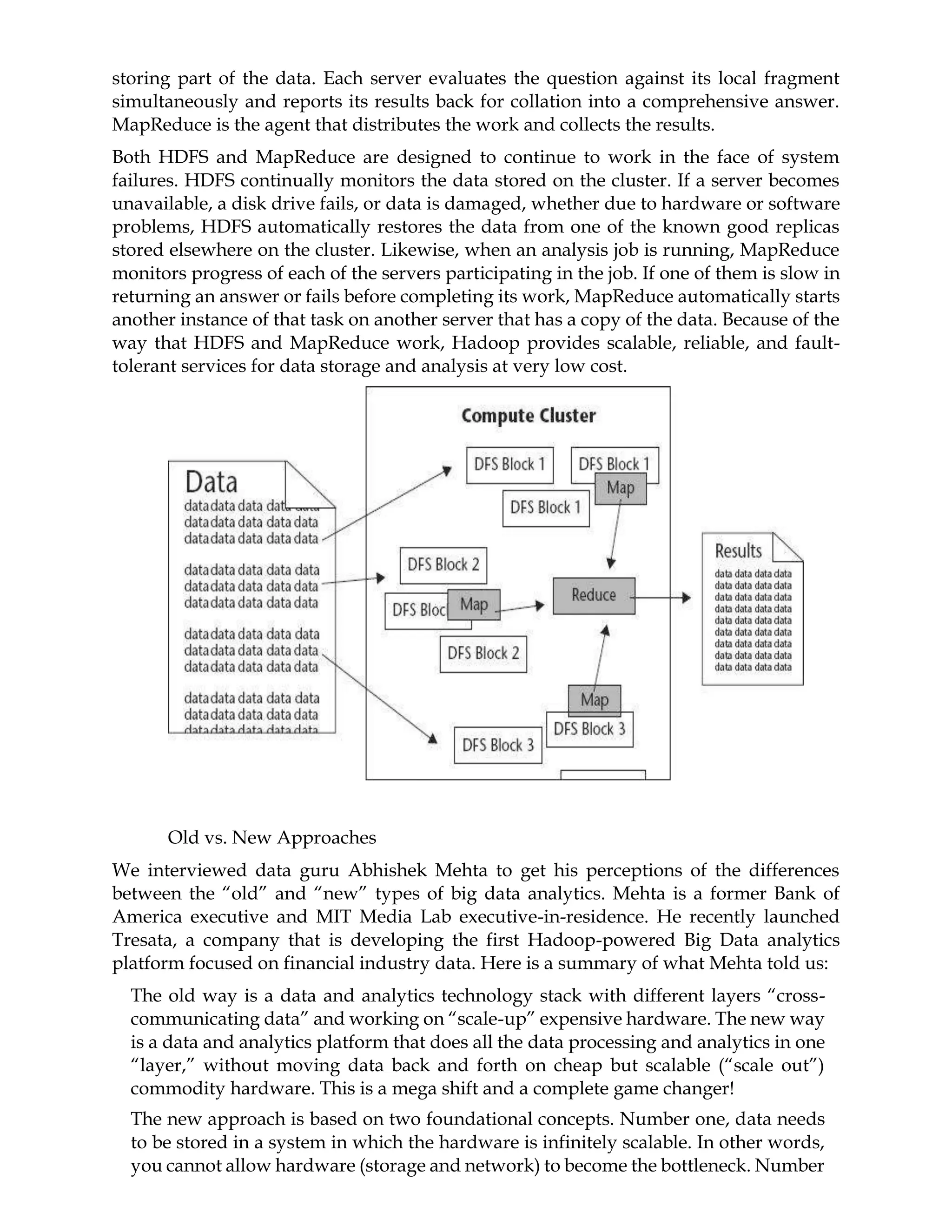 storing part of the data. Each server evaluates the question against its local fragment
simultaneously and reports its results back for collation into a comprehensive answer.
MapReduce is the agent that distributes the work and collects the results.
Both HDFS and MapReduce are designed to continue to work in the face of system
failures. HDFS continually monitors the data stored on the cluster. If a server becomes
unavailable, a disk drive fails, or data is damaged, whether due to hardware or software
problems, HDFS automatically restores the data from one of the known good replicas
stored elsewhere on the cluster. Likewise, when an analysis job is running, MapReduce
monitors progress of each of the servers participating in the job. If one of them is slow in
returning an answer or fails before completing its work, MapReduce automatically starts
another instance of that task on another server that has a copy of the data. Because of the
way that HDFS and MapReduce work, Hadoop provides scalable, reliable, and fault-
tolerant services for data storage and analysis at very low cost.
Old vs. New Approaches
We interviewed data guru Abhishek Mehta to get his perceptions of the differences
between the “old” and “new” types of big data analytics. Mehta is a former Bank of
America executive and MIT Media Lab executive-in-residence. He recently launched
Tresata, a company that is developing the first Hadoop-powered Big Data analytics
platform focused on financial industry data. Here is a summary of what Mehta told us:
The old way is a data and analytics technology stack with different layers “cross-
communicating data” and working on “scale-up” expensive hardware. The new way
is a data and analytics platform that does all the data processing and analytics in one
“layer,” without moving data back and forth on cheap but scalable (“scale out”)
commodity hardware. This is a mega shift and a complete game changer!
The new approach is based on two foundational concepts. Number one, data needs
to be stored in a system in which the hardware is infinitely scalable. In other words,
you cannot allow hardware (storage and network) to become the bottleneck. Number
 