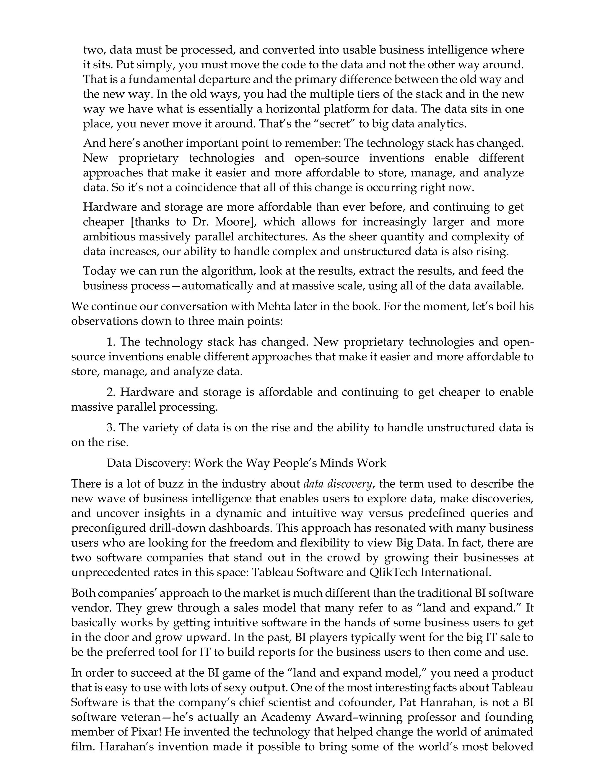 two, data must be processed, and converted into usable business intelligence where
it sits. Put simply, you must move the code to the data and not the other way around.
That is a fundamental departure and the primary difference between the old way and
the new way. In the old ways, you had the multiple tiers of the stack and in the new
way we have what is essentially a horizontal platform for data. The data sits in one
place, you never move it around. That’s the “secret” to big data analytics.
And here’s another important point to remember: The technology stack has changed.
New proprietary technologies and open-source inventions enable different
approaches that make it easier and more affordable to store, manage, and analyze
data. So it’s not a coincidence that all of this change is occurring right now.
Hardware and storage are more affordable than ever before, and continuing to get
cheaper [thanks to Dr. Moore], which allows for increasingly larger and more
ambitious massively parallel architectures. As the sheer quantity and complexity of
data increases, our ability to handle complex and unstructured data is also rising.
Today we can run the algorithm, look at the results, extract the results, and feed the
business process—automatically and at massive scale, using all of the data available.
We continue our conversation with Mehta later in the book. For the moment, let’s boil his
observations down to three main points:
1. The technology stack has changed. New proprietary technologies and open-
source inventions enable different approaches that make it easier and more affordable to
store, manage, and analyze data.
2. Hardware and storage is affordable and continuing to get cheaper to enable
massive parallel processing.
3. The variety of data is on the rise and the ability to handle unstructured data is
on the rise.
Data Discovery: Work the Way People’s Minds Work
There is a lot of buzz in the industry about data discovery, the term used to describe the
new wave of business intelligence that enables users to explore data, make discoveries,
and uncover insights in a dynamic and intuitive way versus predefined queries and
preconfigured drill-down dashboards. This approach has resonated with many business
users who are looking for the freedom and flexibility to view Big Data. In fact, there are
two software companies that stand out in the crowd by growing their businesses at
unprecedented rates in this space: Tableau Software and QlikTech International.
Both companies’ approach to the market is much different than the traditional BI software
vendor. They grew through a sales model that many refer to as “land and expand.” It
basically works by getting intuitive software in the hands of some business users to get
in the door and grow upward. In the past, BI players typically went for the big IT sale to
be the preferred tool for IT to build reports for the business users to then come and use.
In order to succeed at the BI game of the “land and expand model,” you need a product
that is easy to use with lots of sexy output. One of the most interesting facts about Tableau
Software is that the company’s chief scientist and cofounder, Pat Hanrahan, is not a BI
software veteran—he’s actually an Academy Award–winning professor and founding
member of Pixar! He invented the technology that helped change the world of animated
film. Harahan’s invention made it possible to bring some of the world’s most beloved
 