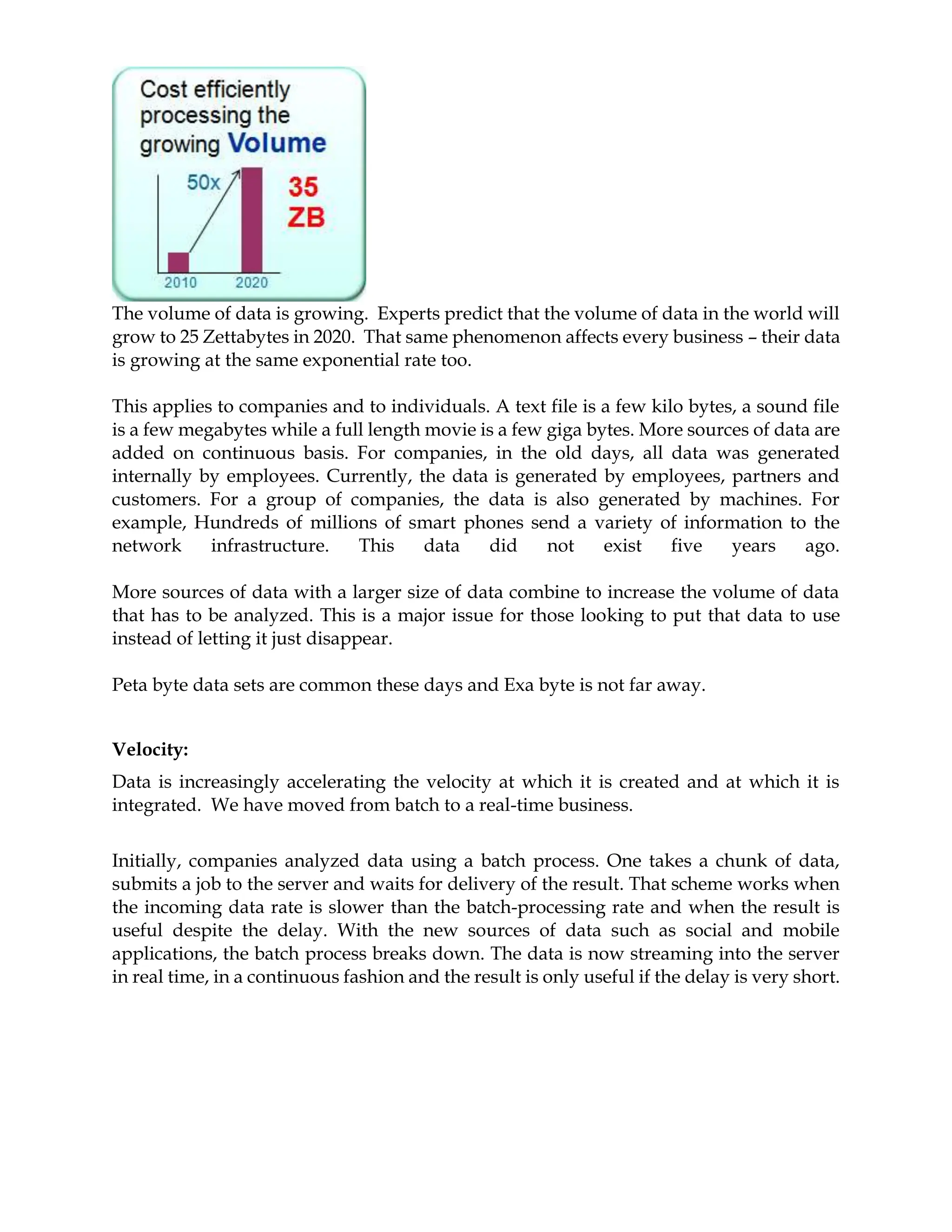 The volume of data is growing. Experts predict that the volume of data in the world will
grow to 25 Zettabytes in 2020. That same phenomenon affects every business – their data
is growing at the same exponential rate too.
This applies to companies and to individuals. A text file is a few kilo bytes, a sound file
is a few megabytes while a full length movie is a few giga bytes. More sources of data are
added on continuous basis. For companies, in the old days, all data was generated
internally by employees. Currently, the data is generated by employees, partners and
customers. For a group of companies, the data is also generated by machines. For
example, Hundreds of millions of smart phones send a variety of information to the
network infrastructure. This data did not exist five years ago.
More sources of data with a larger size of data combine to increase the volume of data
that has to be analyzed. This is a major issue for those looking to put that data to use
instead of letting it just disappear.
Peta byte data sets are common these days and Exa byte is not far away.
Velocity:
Data is increasingly accelerating the velocity at which it is created and at which it is
integrated. We have moved from batch to a real-time business.
Initially, companies analyzed data using a batch process. One takes a chunk of data,
submits a job to the server and waits for delivery of the result. That scheme works when
the incoming data rate is slower than the batch-processing rate and when the result is
useful despite the delay. With the new sources of data such as social and mobile
applications, the batch process breaks down. The data is now streaming into the server
in real time, in a continuous fashion and the result is only useful if the delay is very short.
 