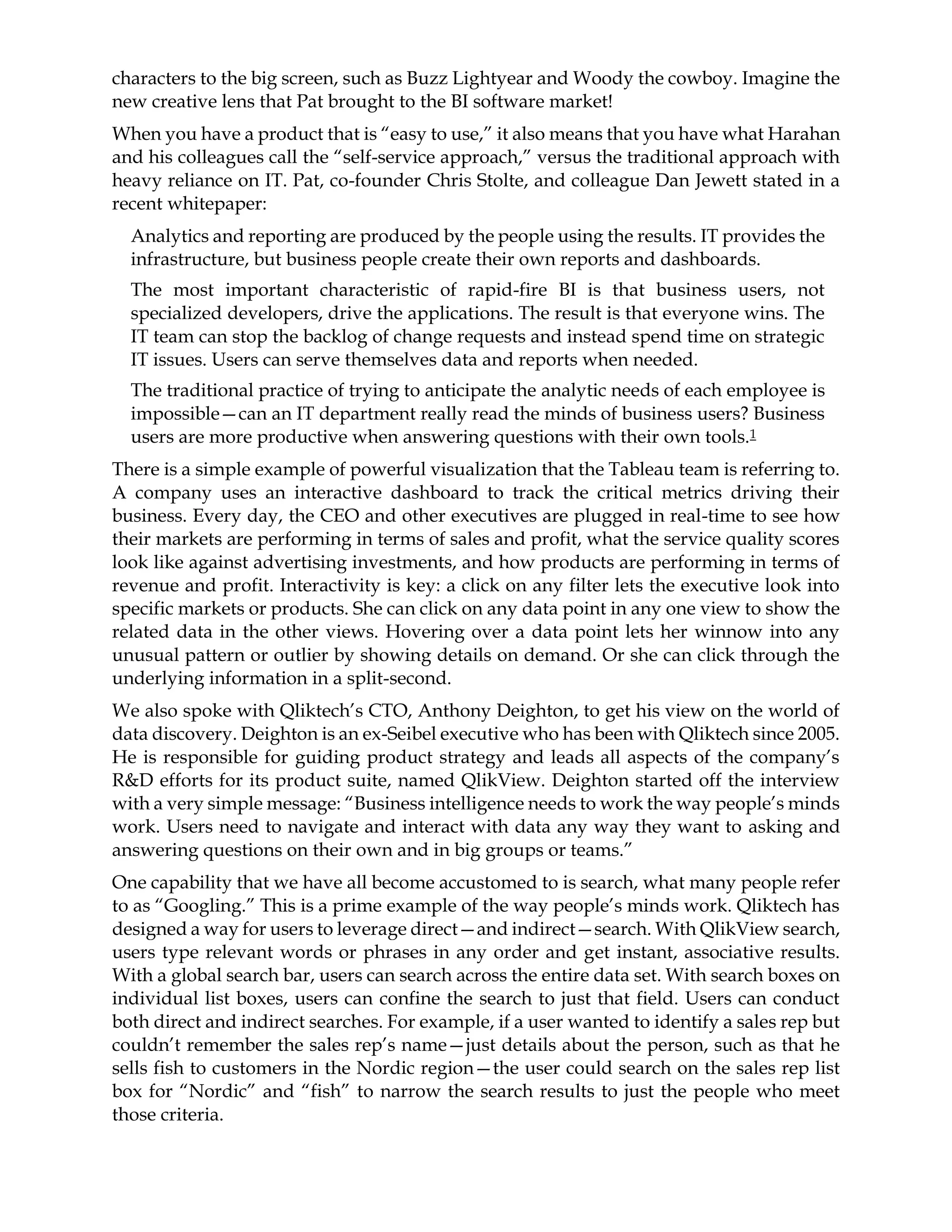characters to the big screen, such as Buzz Lightyear and Woody the cowboy. Imagine the
new creative lens that Pat brought to the BI software market!
When you have a product that is “easy to use,” it also means that you have what Harahan
and his colleagues call the “self-service approach,” versus the traditional approach with
heavy reliance on IT. Pat, co-founder Chris Stolte, and colleague Dan Jewett stated in a
recent whitepaper:
Analytics and reporting are produced by the people using the results. IT provides the
infrastructure, but business people create their own reports and dashboards.
The most important characteristic of rapid-fire BI is that business users, not
specialized developers, drive the applications. The result is that everyone wins. The
IT team can stop the backlog of change requests and instead spend time on strategic
IT issues. Users can serve themselves data and reports when needed.
The traditional practice of trying to anticipate the analytic needs of each employee is
impossible—can an IT department really read the minds of business users? Business
users are more productive when answering questions with their own tools.1
There is a simple example of powerful visualization that the Tableau team is referring to.
A company uses an interactive dashboard to track the critical metrics driving their
business. Every day, the CEO and other executives are plugged in real-time to see how
their markets are performing in terms of sales and profit, what the service quality scores
look like against advertising investments, and how products are performing in terms of
revenue and profit. Interactivity is key: a click on any filter lets the executive look into
specific markets or products. She can click on any data point in any one view to show the
related data in the other views. Hovering over a data point lets her winnow into any
unusual pattern or outlier by showing details on demand. Or she can click through the
underlying information in a split-second.
We also spoke with Qliktech’s CTO, Anthony Deighton, to get his view on the world of
data discovery. Deighton is an ex-Seibel executive who has been with Qliktech since 2005.
He is responsible for guiding product strategy and leads all aspects of the company’s
R&D efforts for its product suite, named QlikView. Deighton started off the interview
with a very simple message: “Business intelligence needs to work the way people’s minds
work. Users need to navigate and interact with data any way they want to asking and
answering questions on their own and in big groups or teams.”
One capability that we have all become accustomed to is search, what many people refer
to as “Googling.” This is a prime example of the way people’s minds work. Qliktech has
designed a way for users to leverage direct—and indirect—search. With QlikView search,
users type relevant words or phrases in any order and get instant, associative results.
With a global search bar, users can search across the entire data set. With search boxes on
individual list boxes, users can confine the search to just that field. Users can conduct
both direct and indirect searches. For example, if a user wanted to identify a sales rep but
couldn’t remember the sales rep’s name—just details about the person, such as that he
sells fish to customers in the Nordic region—the user could search on the sales rep list
box for “Nordic” and “fish” to narrow the search results to just the people who meet
those criteria.
 