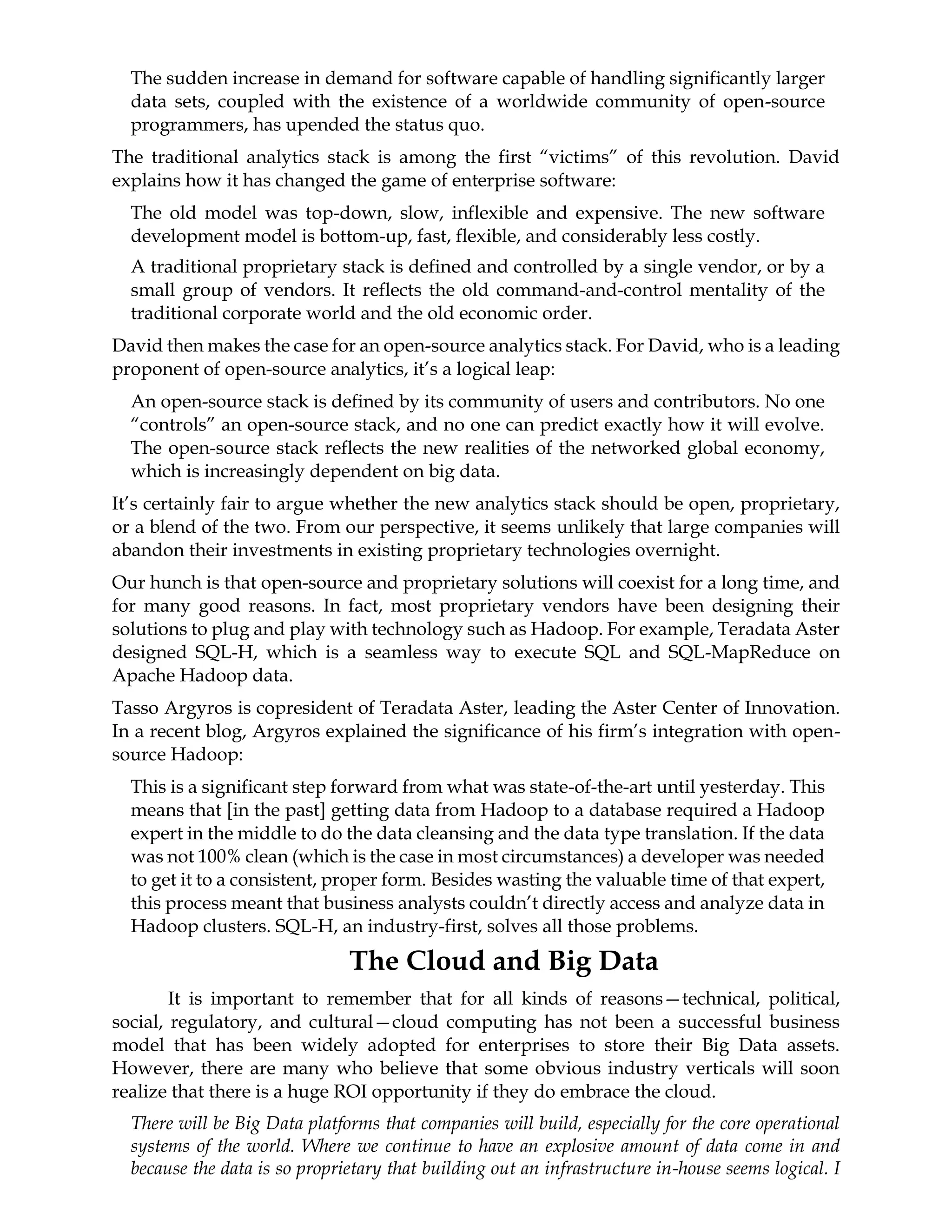 The sudden increase in demand for software capable of handling significantly larger
data sets, coupled with the existence of a worldwide community of open-source
programmers, has upended the status quo.
The traditional analytics stack is among the first “victims” of this revolution. David
explains how it has changed the game of enterprise software:
The old model was top-down, slow, inflexible and expensive. The new software
development model is bottom-up, fast, flexible, and considerably less costly.
A traditional proprietary stack is defined and controlled by a single vendor, or by a
small group of vendors. It reflects the old command-and-control mentality of the
traditional corporate world and the old economic order.
David then makes the case for an open-source analytics stack. For David, who is a leading
proponent of open-source analytics, it’s a logical leap:
An open-source stack is defined by its community of users and contributors. No one
“controls” an open-source stack, and no one can predict exactly how it will evolve.
The open-source stack reflects the new realities of the networked global economy,
which is increasingly dependent on big data.
It’s certainly fair to argue whether the new analytics stack should be open, proprietary,
or a blend of the two. From our perspective, it seems unlikely that large companies will
abandon their investments in existing proprietary technologies overnight.
Our hunch is that open-source and proprietary solutions will coexist for a long time, and
for many good reasons. In fact, most proprietary vendors have been designing their
solutions to plug and play with technology such as Hadoop. For example, Teradata Aster
designed SQL-H, which is a seamless way to execute SQL and SQL-MapReduce on
Apache Hadoop data.
Tasso Argyros is copresident of Teradata Aster, leading the Aster Center of Innovation.
In a recent blog, Argyros explained the significance of his firm’s integration with open-
source Hadoop:
This is a significant step forward from what was state-of-the-art until yesterday. This
means that [in the past] getting data from Hadoop to a database required a Hadoop
expert in the middle to do the data cleansing and the data type translation. If the data
was not 100% clean (which is the case in most circumstances) a developer was needed
to get it to a consistent, proper form. Besides wasting the valuable time of that expert,
this process meant that business analysts couldn’t directly access and analyze data in
Hadoop clusters. SQL-H, an industry-first, solves all those problems.
The Cloud and Big Data
It is important to remember that for all kinds of reasons—technical, political,
social, regulatory, and cultural—cloud computing has not been a successful business
model that has been widely adopted for enterprises to store their Big Data assets.
However, there are many who believe that some obvious industry verticals will soon
realize that there is a huge ROI opportunity if they do embrace the cloud.
There will be Big Data platforms that companies will build, especially for the core operational
systems of the world. Where we continue to have an explosive amount of data come in and
because the data is so proprietary that building out an infrastructure in-house seems logical. I
 