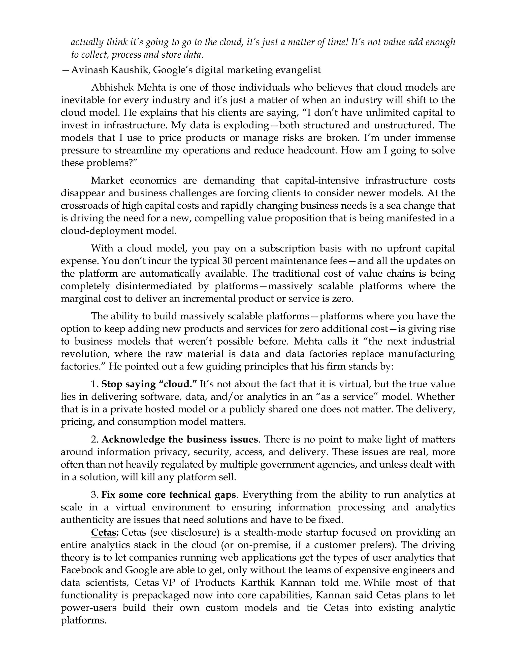 actually think it’s going to go to the cloud, it’s just a matter of time! It’s not value add enough
to collect, process and store data.
—Avinash Kaushik, Google’s digital marketing evangelist
Abhishek Mehta is one of those individuals who believes that cloud models are
inevitable for every industry and it’s just a matter of when an industry will shift to the
cloud model. He explains that his clients are saying, “I don’t have unlimited capital to
invest in infrastructure. My data is exploding—both structured and unstructured. The
models that I use to price products or manage risks are broken. I’m under immense
pressure to streamline my operations and reduce headcount. How am I going to solve
these problems?”
Market economics are demanding that capital-intensive infrastructure costs
disappear and business challenges are forcing clients to consider newer models. At the
crossroads of high capital costs and rapidly changing business needs is a sea change that
is driving the need for a new, compelling value proposition that is being manifested in a
cloud-deployment model.
With a cloud model, you pay on a subscription basis with no upfront capital
expense. You don’t incur the typical 30 percent maintenance fees—and all the updates on
the platform are automatically available. The traditional cost of value chains is being
completely disintermediated by platforms—massively scalable platforms where the
marginal cost to deliver an incremental product or service is zero.
The ability to build massively scalable platforms—platforms where you have the
option to keep adding new products and services for zero additional cost—is giving rise
to business models that weren’t possible before. Mehta calls it “the next industrial
revolution, where the raw material is data and data factories replace manufacturing
factories.” He pointed out a few guiding principles that his firm stands by:
1. Stop saying “cloud.” It’s not about the fact that it is virtual, but the true value
lies in delivering software, data, and/or analytics in an “as a service” model. Whether
that is in a private hosted model or a publicly shared one does not matter. The delivery,
pricing, and consumption model matters.
2. Acknowledge the business issues. There is no point to make light of matters
around information privacy, security, access, and delivery. These issues are real, more
often than not heavily regulated by multiple government agencies, and unless dealt with
in a solution, will kill any platform sell.
3. Fix some core technical gaps. Everything from the ability to run analytics at
scale in a virtual environment to ensuring information processing and analytics
authenticity are issues that need solutions and have to be fixed.
Cetas: Cetas (see disclosure) is a stealth-mode startup focused on providing an
entire analytics stack in the cloud (or on-premise, if a customer prefers). The driving
theory is to let companies running web applications get the types of user analytics that
Facebook and Google are able to get, only without the teams of expensive engineers and
data scientists, Cetas VP of Products Karthik Kannan told me. While most of that
functionality is prepackaged now into core capabilities, Kannan said Cetas plans to let
power-users build their own custom models and tie Cetas into existing analytic
platforms.
 