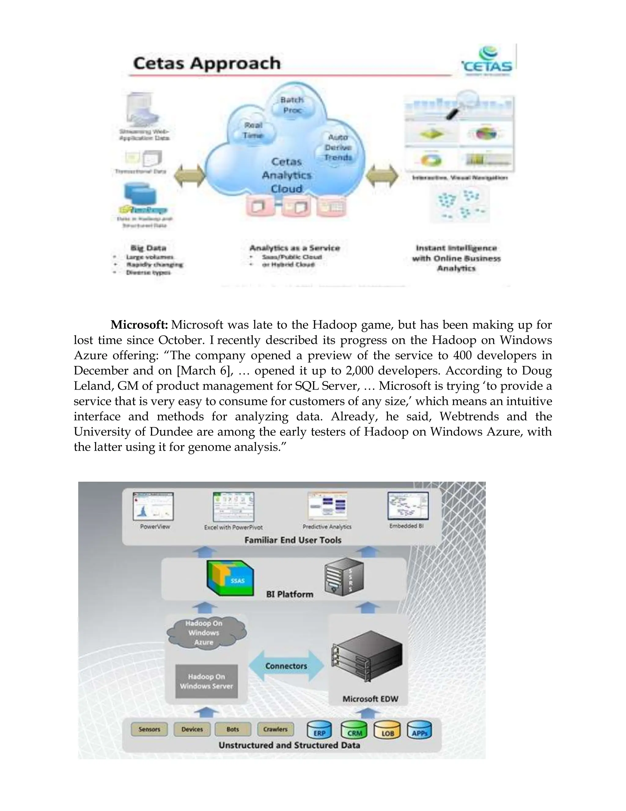 Microsoft: Microsoft was late to the Hadoop game, but has been making up for
lost time since October. I recently described its progress on the Hadoop on Windows
Azure offering: “The company opened a preview of the service to 400 developers in
December and on [March 6], … opened it up to 2,000 developers. According to Doug
Leland, GM of product management for SQL Server, … Microsoft is trying ‘to provide a
service that is very easy to consume for customers of any size,’ which means an intuitive
interface and methods for analyzing data. Already, he said, Webtrends and the
University of Dundee are among the early testers of Hadoop on Windows Azure, with
the latter using it for genome analysis.”
 
