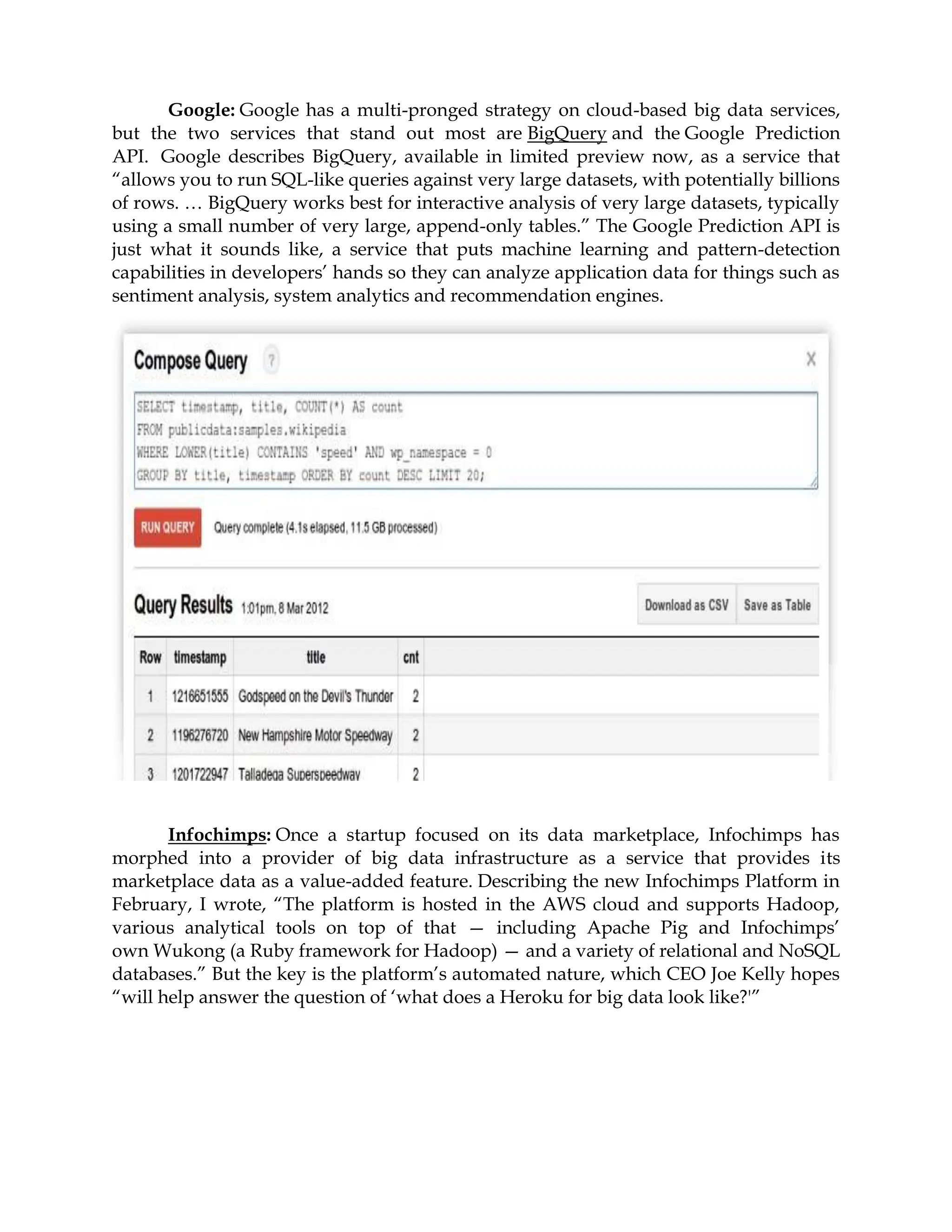 Google: Google has a multi-pronged strategy on cloud-based big data services,
but the two services that stand out most are BigQuery and the Google Prediction
API. Google describes BigQuery, available in limited preview now, as a service that
“allows you to run SQL-like queries against very large datasets, with potentially billions
of rows. … BigQuery works best for interactive analysis of very large datasets, typically
using a small number of very large, append-only tables.” The Google Prediction API is
just what it sounds like, a service that puts machine learning and pattern-detection
capabilities in developers’ hands so they can analyze application data for things such as
sentiment analysis, system analytics and recommendation engines.
Infochimps: Once a startup focused on its data marketplace, Infochimps has
morphed into a provider of big data infrastructure as a service that provides its
marketplace data as a value-added feature. Describing the new Infochimps Platform in
February, I wrote, “The platform is hosted in the AWS cloud and supports Hadoop,
various analytical tools on top of that — including Apache Pig and Infochimps’
own Wukong (a Ruby framework for Hadoop) — and a variety of relational and NoSQL
databases.” But the key is the platform’s automated nature, which CEO Joe Kelly hopes
“will help answer the question of ‘what does a Heroku for big data look like?'”
 