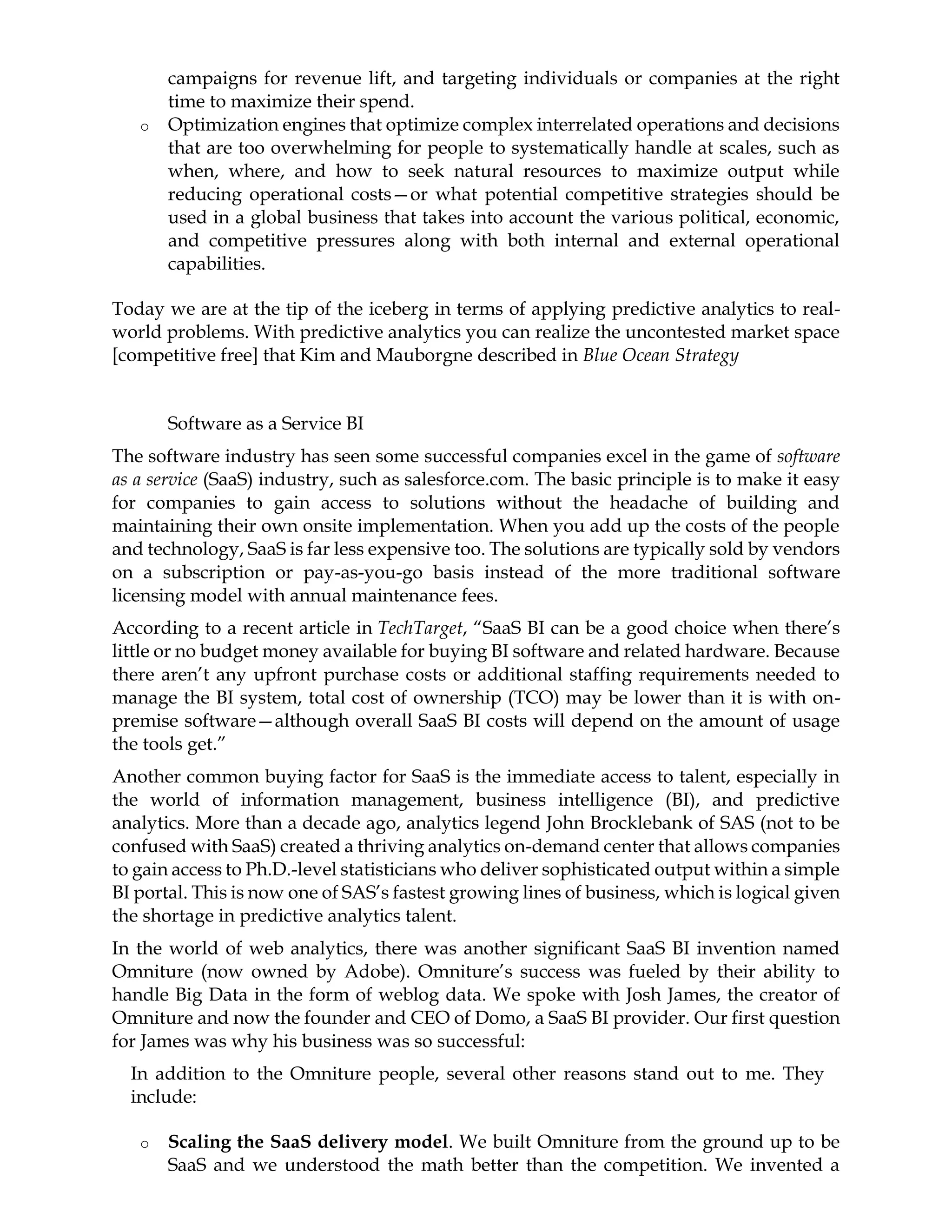 campaigns for revenue lift, and targeting individuals or companies at the right
time to maximize their spend.
o Optimization engines that optimize complex interrelated operations and decisions
that are too overwhelming for people to systematically handle at scales, such as
when, where, and how to seek natural resources to maximize output while
reducing operational costs—or what potential competitive strategies should be
used in a global business that takes into account the various political, economic,
and competitive pressures along with both internal and external operational
capabilities.
Today we are at the tip of the iceberg in terms of applying predictive analytics to real-
world problems. With predictive analytics you can realize the uncontested market space
[competitive free] that Kim and Mauborgne described in Blue Ocean Strategy
Software as a Service BI
The software industry has seen some successful companies excel in the game of software
as a service (SaaS) industry, such as salesforce.com. The basic principle is to make it easy
for companies to gain access to solutions without the headache of building and
maintaining their own onsite implementation. When you add up the costs of the people
and technology, SaaS is far less expensive too. The solutions are typically sold by vendors
on a subscription or pay-as-you-go basis instead of the more traditional software
licensing model with annual maintenance fees.
According to a recent article in TechTarget, “SaaS BI can be a good choice when there’s
little or no budget money available for buying BI software and related hardware. Because
there aren’t any upfront purchase costs or additional staffing requirements needed to
manage the BI system, total cost of ownership (TCO) may be lower than it is with on-
premise software—although overall SaaS BI costs will depend on the amount of usage
the tools get.”
Another common buying factor for SaaS is the immediate access to talent, especially in
the world of information management, business intelligence (BI), and predictive
analytics. More than a decade ago, analytics legend John Brocklebank of SAS (not to be
confused with SaaS) created a thriving analytics on-demand center that allows companies
to gain access to Ph.D.-level statisticians who deliver sophisticated output within a simple
BI portal. This is now one of SAS’s fastest growing lines of business, which is logical given
the shortage in predictive analytics talent.
In the world of web analytics, there was another significant SaaS BI invention named
Omniture (now owned by Adobe). Omniture’s success was fueled by their ability to
handle Big Data in the form of weblog data. We spoke with Josh James, the creator of
Omniture and now the founder and CEO of Domo, a SaaS BI provider. Our first question
for James was why his business was so successful:
In addition to the Omniture people, several other reasons stand out to me. They
include:
o Scaling the SaaS delivery model. We built Omniture from the ground up to be
SaaS and we understood the math better than the competition. We invented a
 