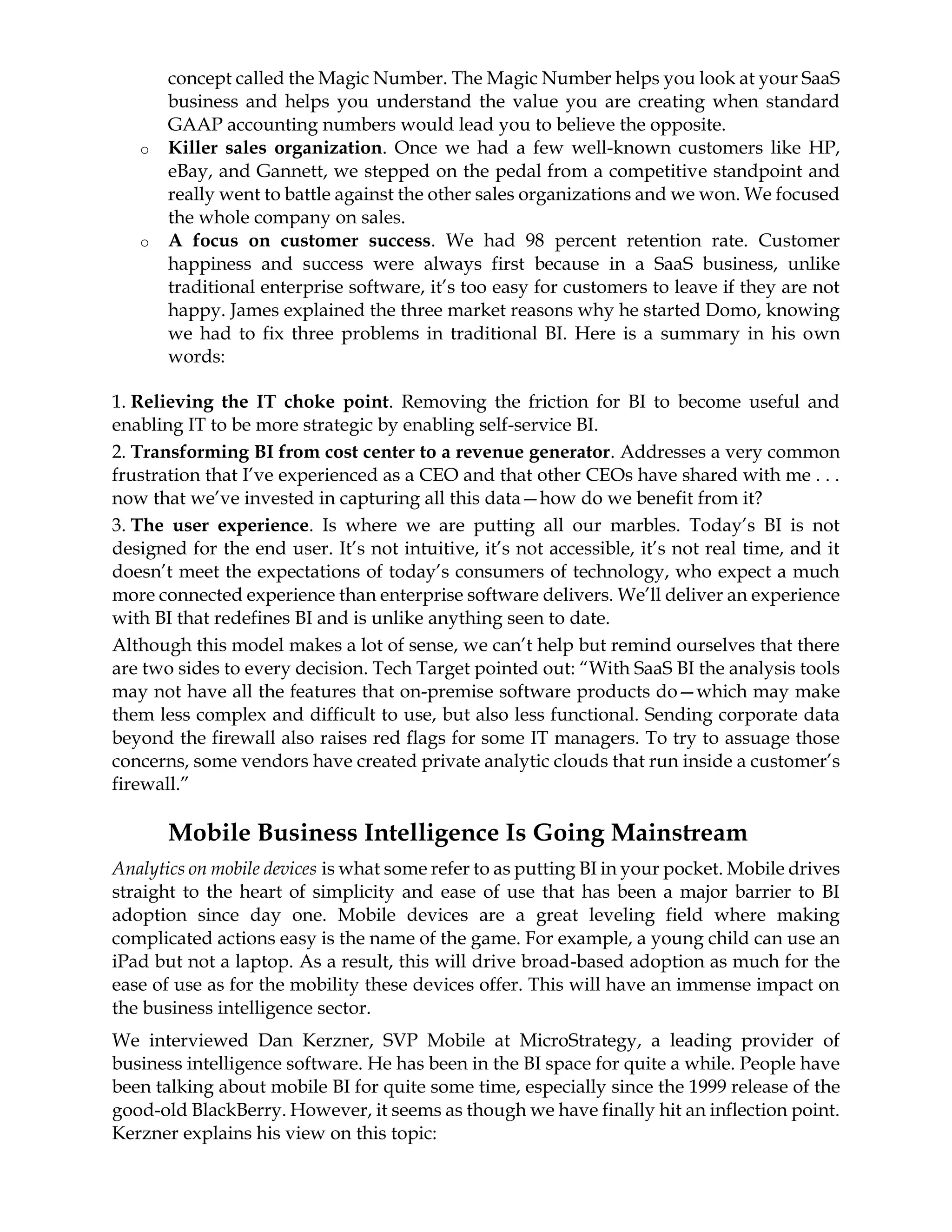concept called the Magic Number. The Magic Number helps you look at your SaaS
business and helps you understand the value you are creating when standard
GAAP accounting numbers would lead you to believe the opposite.
o Killer sales organization. Once we had a few well-known customers like HP,
eBay, and Gannett, we stepped on the pedal from a competitive standpoint and
really went to battle against the other sales organizations and we won. We focused
the whole company on sales.
o A focus on customer success. We had 98 percent retention rate. Customer
happiness and success were always first because in a SaaS business, unlike
traditional enterprise software, it’s too easy for customers to leave if they are not
happy. James explained the three market reasons why he started Domo, knowing
we had to fix three problems in traditional BI. Here is a summary in his own
words:
1. Relieving the IT choke point. Removing the friction for BI to become useful and
enabling IT to be more strategic by enabling self-service BI.
2. Transforming BI from cost center to a revenue generator. Addresses a very common
frustration that I’ve experienced as a CEO and that other CEOs have shared with me . . .
now that we’ve invested in capturing all this data—how do we benefit from it?
3. The user experience. Is where we are putting all our marbles. Today’s BI is not
designed for the end user. It’s not intuitive, it’s not accessible, it’s not real time, and it
doesn’t meet the expectations of today’s consumers of technology, who expect a much
more connected experience than enterprise software delivers. We’ll deliver an experience
with BI that redefines BI and is unlike anything seen to date.
Although this model makes a lot of sense, we can’t help but remind ourselves that there
are two sides to every decision. Tech Target pointed out: “With SaaS BI the analysis tools
may not have all the features that on-premise software products do—which may make
them less complex and difficult to use, but also less functional. Sending corporate data
beyond the firewall also raises red flags for some IT managers. To try to assuage those
concerns, some vendors have created private analytic clouds that run inside a customer’s
firewall.”
Mobile Business Intelligence Is Going Mainstream
Analytics on mobile devices is what some refer to as putting BI in your pocket. Mobile drives
straight to the heart of simplicity and ease of use that has been a major barrier to BI
adoption since day one. Mobile devices are a great leveling field where making
complicated actions easy is the name of the game. For example, a young child can use an
iPad but not a laptop. As a result, this will drive broad-based adoption as much for the
ease of use as for the mobility these devices offer. This will have an immense impact on
the business intelligence sector.
We interviewed Dan Kerzner, SVP Mobile at MicroStrategy, a leading provider of
business intelligence software. He has been in the BI space for quite a while. People have
been talking about mobile BI for quite some time, especially since the 1999 release of the
good-old BlackBerry. However, it seems as though we have finally hit an inflection point.
Kerzner explains his view on this topic:
 