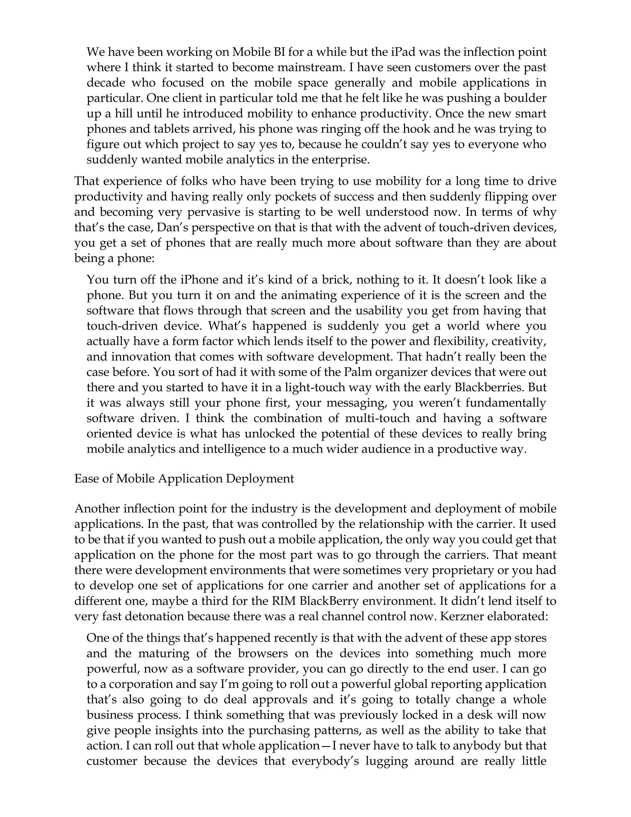 We have been working on Mobile BI for a while but the iPad was the inflection point
where I think it started to become mainstream. I have seen customers over the past
decade who focused on the mobile space generally and mobile applications in
particular. One client in particular told me that he felt like he was pushing a boulder
up a hill until he introduced mobility to enhance productivity. Once the new smart
phones and tablets arrived, his phone was ringing off the hook and he was trying to
figure out which project to say yes to, because he couldn’t say yes to everyone who
suddenly wanted mobile analytics in the enterprise.
That experience of folks who have been trying to use mobility for a long time to drive
productivity and having really only pockets of success and then suddenly flipping over
and becoming very pervasive is starting to be well understood now. In terms of why
that’s the case, Dan’s perspective on that is that with the advent of touch-driven devices,
you get a set of phones that are really much more about software than they are about
being a phone:
You turn off the iPhone and it’s kind of a brick, nothing to it. It doesn’t look like a
phone. But you turn it on and the animating experience of it is the screen and the
software that flows through that screen and the usability you get from having that
touch-driven device. What’s happened is suddenly you get a world where you
actually have a form factor which lends itself to the power and flexibility, creativity,
and innovation that comes with software development. That hadn’t really been the
case before. You sort of had it with some of the Palm organizer devices that were out
there and you started to have it in a light-touch way with the early Blackberries. But
it was always still your phone first, your messaging, you weren’t fundamentally
software driven. I think the combination of multi-touch and having a software
oriented device is what has unlocked the potential of these devices to really bring
mobile analytics and intelligence to a much wider audience in a productive way.
Ease of Mobile Application Deployment
Another inflection point for the industry is the development and deployment of mobile
applications. In the past, that was controlled by the relationship with the carrier. It used
to be that if you wanted to push out a mobile application, the only way you could get that
application on the phone for the most part was to go through the carriers. That meant
there were development environments that were sometimes very proprietary or you had
to develop one set of applications for one carrier and another set of applications for a
different one, maybe a third for the RIM BlackBerry environment. It didn’t lend itself to
very fast detonation because there was a real channel control now. Kerzner elaborated:
One of the things that’s happened recently is that with the advent of these app stores
and the maturing of the browsers on the devices into something much more
powerful, now as a software provider, you can go directly to the end user. I can go
to a corporation and say I’m going to roll out a powerful global reporting application
that’s also going to do deal approvals and it’s going to totally change a whole
business process. I think something that was previously locked in a desk will now
give people insights into the purchasing patterns, as well as the ability to take that
action. I can roll out that whole application—I never have to talk to anybody but that
customer because the devices that everybody’s lugging around are really little
 