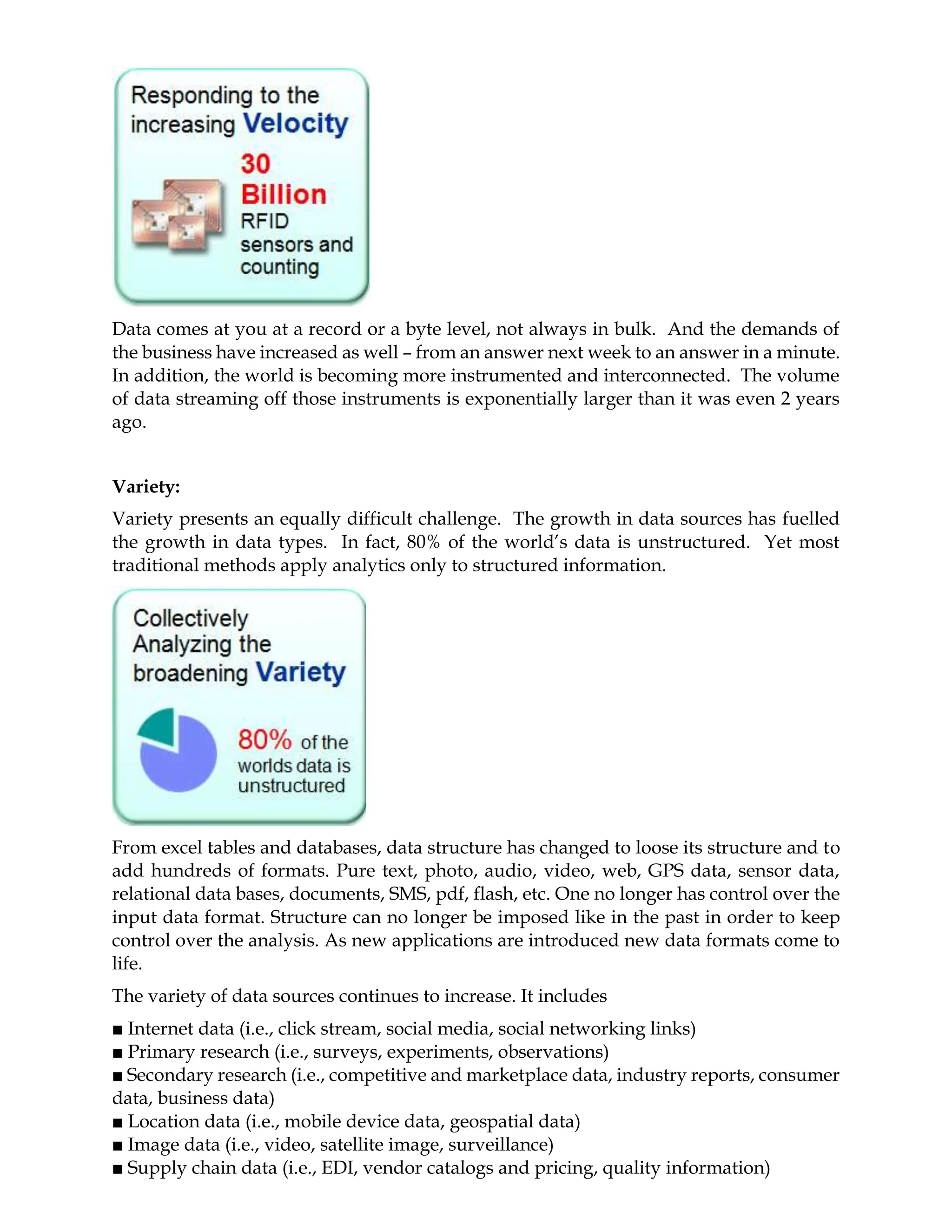 Data comes at you at a record or a byte level, not always in bulk. And the demands of
the business have increased as well – from an answer next week to an answer in a minute.
In addition, the world is becoming more instrumented and interconnected. The volume
of data streaming off those instruments is exponentially larger than it was even 2 years
ago.
Variety:
Variety presents an equally difficult challenge. The growth in data sources has fuelled
the growth in data types. In fact, 80% of the world’s data is unstructured. Yet most
traditional methods apply analytics only to structured information.
From excel tables and databases, data structure has changed to loose its structure and to
add hundreds of formats. Pure text, photo, audio, video, web, GPS data, sensor data,
relational data bases, documents, SMS, pdf, flash, etc. One no longer has control over the
input data format. Structure can no longer be imposed like in the past in order to keep
control over the analysis. As new applications are introduced new data formats come to
life.
The variety of data sources continues to increase. It includes
■ Internet data (i.e., click stream, social media, social networking links)
■ Primary research (i.e., surveys, experiments, observations)
■ Secondary research (i.e., competitive and marketplace data, industry reports, consumer
data, business data)
■ Location data (i.e., mobile device data, geospatial data)
■ Image data (i.e., video, satellite image, surveillance)
■ Supply chain data (i.e., EDI, vendor catalogs and pricing, quality information)
 