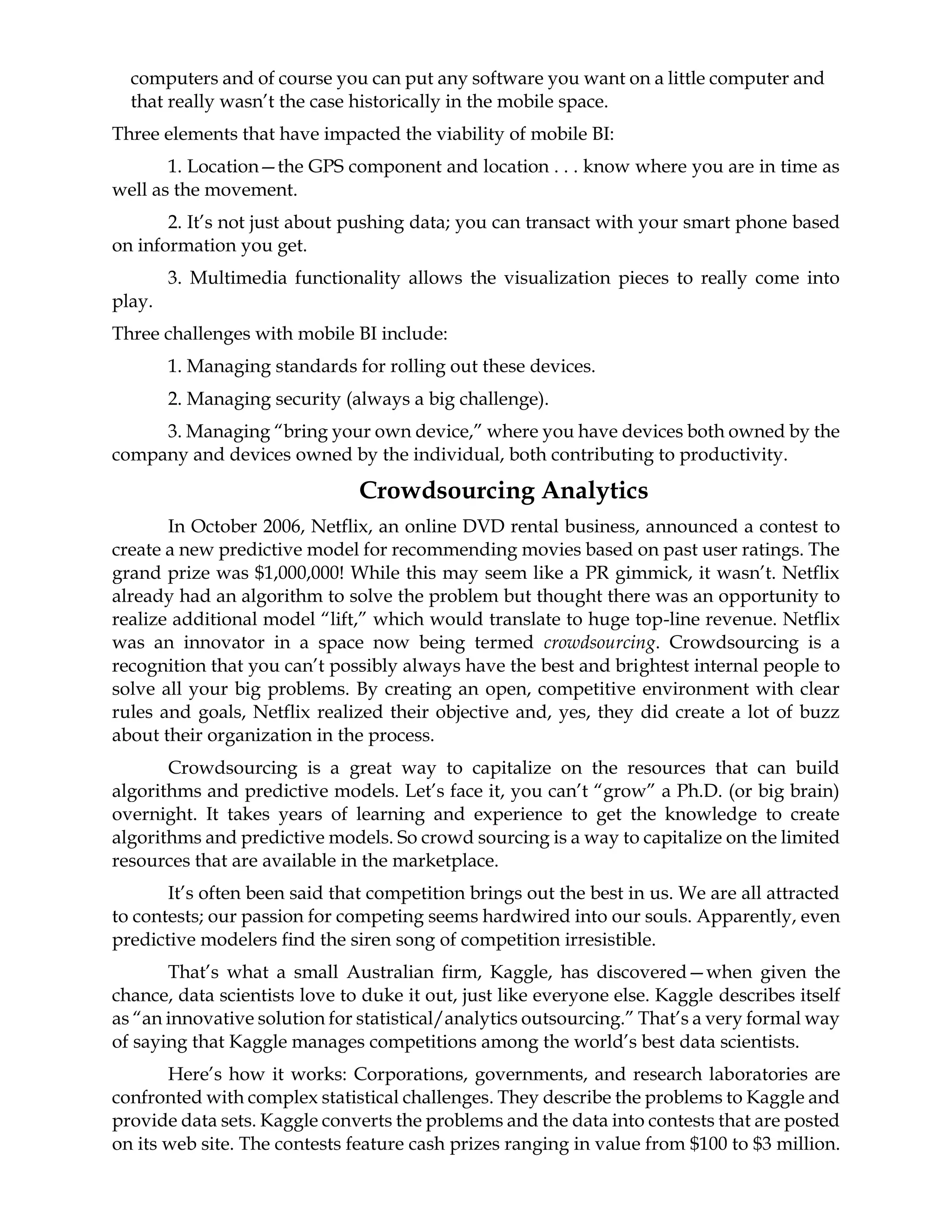 computers and of course you can put any software you want on a little computer and
that really wasn’t the case historically in the mobile space.
Three elements that have impacted the viability of mobile BI:
1. Location—the GPS component and location . . . know where you are in time as
well as the movement.
2. It’s not just about pushing data; you can transact with your smart phone based
on information you get.
3. Multimedia functionality allows the visualization pieces to really come into
play.
Three challenges with mobile BI include:
1. Managing standards for rolling out these devices.
2. Managing security (always a big challenge).
3. Managing “bring your own device,” where you have devices both owned by the
company and devices owned by the individual, both contributing to productivity.
Crowdsourcing Analytics
In October 2006, Netflix, an online DVD rental business, announced a contest to
create a new predictive model for recommending movies based on past user ratings. The
grand prize was $1,000,000! While this may seem like a PR gimmick, it wasn’t. Netflix
already had an algorithm to solve the problem but thought there was an opportunity to
realize additional model “lift,” which would translate to huge top-line revenue. Netflix
was an innovator in a space now being termed crowdsourcing. Crowdsourcing is a
recognition that you can’t possibly always have the best and brightest internal people to
solve all your big problems. By creating an open, competitive environment with clear
rules and goals, Netflix realized their objective and, yes, they did create a lot of buzz
about their organization in the process.
Crowdsourcing is a great way to capitalize on the resources that can build
algorithms and predictive models. Let’s face it, you can’t “grow” a Ph.D. (or big brain)
overnight. It takes years of learning and experience to get the knowledge to create
algorithms and predictive models. So crowd sourcing is a way to capitalize on the limited
resources that are available in the marketplace.
It’s often been said that competition brings out the best in us. We are all attracted
to contests; our passion for competing seems hardwired into our souls. Apparently, even
predictive modelers find the siren song of competition irresistible.
That’s what a small Australian firm, Kaggle, has discovered—when given the
chance, data scientists love to duke it out, just like everyone else. Kaggle describes itself
as “an innovative solution for statistical/analytics outsourcing.” That’s a very formal way
of saying that Kaggle manages competitions among the world’s best data scientists.
Here’s how it works: Corporations, governments, and research laboratories are
confronted with complex statistical challenges. They describe the problems to Kaggle and
provide data sets. Kaggle converts the problems and the data into contests that are posted
on its web site. The contests feature cash prizes ranging in value from $100 to $3 million.
 