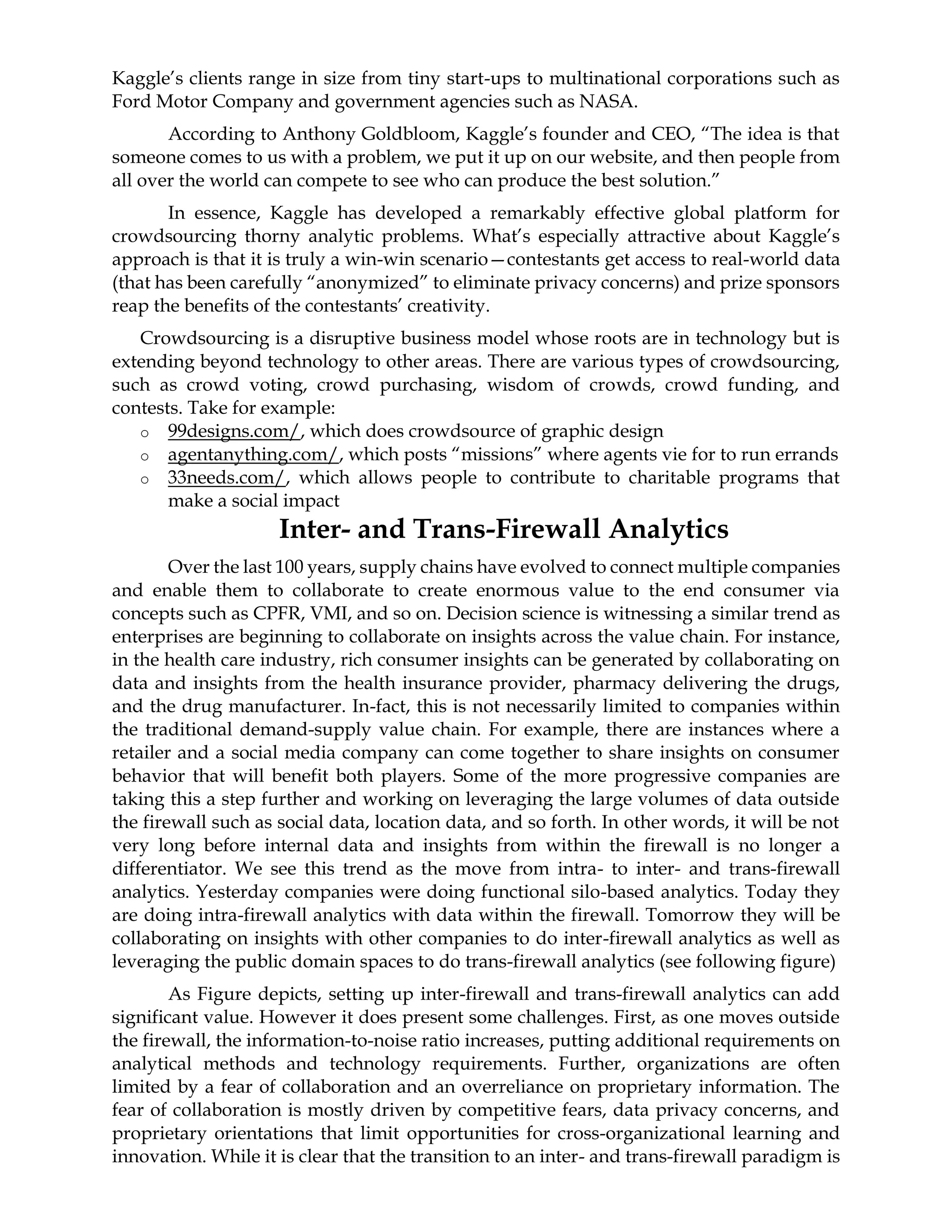 Kaggle’s clients range in size from tiny start-ups to multinational corporations such as
Ford Motor Company and government agencies such as NASA.
According to Anthony Goldbloom, Kaggle’s founder and CEO, “The idea is that
someone comes to us with a problem, we put it up on our website, and then people from
all over the world can compete to see who can produce the best solution.”
In essence, Kaggle has developed a remarkably effective global platform for
crowdsourcing thorny analytic problems. What’s especially attractive about Kaggle’s
approach is that it is truly a win-win scenario—contestants get access to real-world data
(that has been carefully “anonymized” to eliminate privacy concerns) and prize sponsors
reap the benefits of the contestants’ creativity.
Crowdsourcing is a disruptive business model whose roots are in technology but is
extending beyond technology to other areas. There are various types of crowdsourcing,
such as crowd voting, crowd purchasing, wisdom of crowds, crowd funding, and
contests. Take for example:
o 99designs.com/, which does crowdsource of graphic design
o agentanything.com/, which posts “missions” where agents vie for to run errands
o 33needs.com/, which allows people to contribute to charitable programs that
make a social impact
Inter- and Trans-Firewall Analytics
Over the last 100 years, supply chains have evolved to connect multiple companies
and enable them to collaborate to create enormous value to the end consumer via
concepts such as CPFR, VMI, and so on. Decision science is witnessing a similar trend as
enterprises are beginning to collaborate on insights across the value chain. For instance,
in the health care industry, rich consumer insights can be generated by collaborating on
data and insights from the health insurance provider, pharmacy delivering the drugs,
and the drug manufacturer. In-fact, this is not necessarily limited to companies within
the traditional demand-supply value chain. For example, there are instances where a
retailer and a social media company can come together to share insights on consumer
behavior that will benefit both players. Some of the more progressive companies are
taking this a step further and working on leveraging the large volumes of data outside
the firewall such as social data, location data, and so forth. In other words, it will be not
very long before internal data and insights from within the firewall is no longer a
differentiator. We see this trend as the move from intra- to inter- and trans-firewall
analytics. Yesterday companies were doing functional silo-based analytics. Today they
are doing intra-firewall analytics with data within the firewall. Tomorrow they will be
collaborating on insights with other companies to do inter-firewall analytics as well as
leveraging the public domain spaces to do trans-firewall analytics (see following figure)
As Figure depicts, setting up inter-firewall and trans-firewall analytics can add
significant value. However it does present some challenges. First, as one moves outside
the firewall, the information-to-noise ratio increases, putting additional requirements on
analytical methods and technology requirements. Further, organizations are often
limited by a fear of collaboration and an overreliance on proprietary information. The
fear of collaboration is mostly driven by competitive fears, data privacy concerns, and
proprietary orientations that limit opportunities for cross-organizational learning and
innovation. While it is clear that the transition to an inter- and trans-firewall paradigm is
 