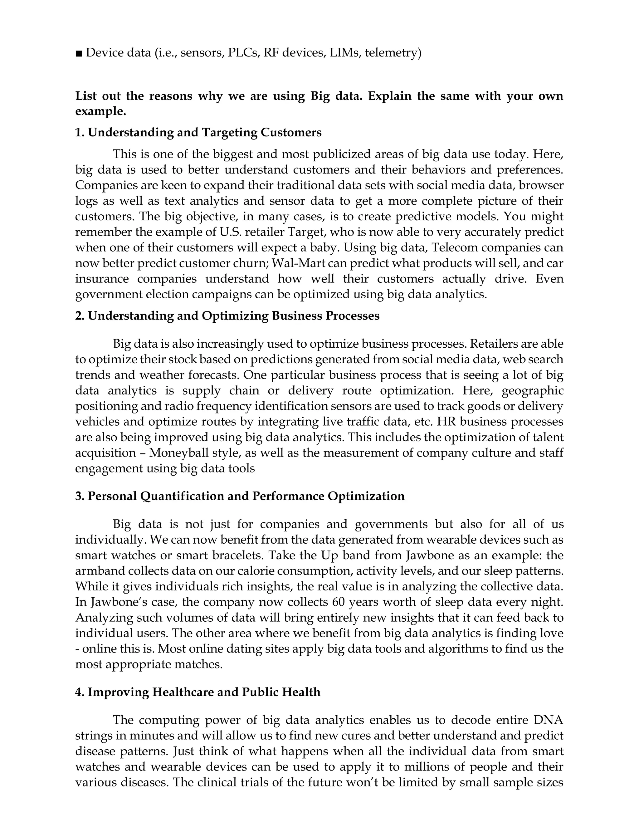 ■ Device data (i.e., sensors, PLCs, RF devices, LIMs, telemetry)
List out the reasons why we are using Big data. Explain the same with your own
example.
1. Understanding and Targeting Customers
This is one of the biggest and most publicized areas of big data use today. Here,
big data is used to better understand customers and their behaviors and preferences.
Companies are keen to expand their traditional data sets with social media data, browser
logs as well as text analytics and sensor data to get a more complete picture of their
customers. The big objective, in many cases, is to create predictive models. You might
remember the example of U.S. retailer Target, who is now able to very accurately predict
when one of their customers will expect a baby. Using big data, Telecom companies can
now better predict customer churn; Wal-Mart can predict what products will sell, and car
insurance companies understand how well their customers actually drive. Even
government election campaigns can be optimized using big data analytics.
2. Understanding and Optimizing Business Processes
Big data is also increasingly used to optimize business processes. Retailers are able
to optimize their stock based on predictions generated from social media data, web search
trends and weather forecasts. One particular business process that is seeing a lot of big
data analytics is supply chain or delivery route optimization. Here, geographic
positioning and radio frequency identification sensors are used to track goods or delivery
vehicles and optimize routes by integrating live traffic data, etc. HR business processes
are also being improved using big data analytics. This includes the optimization of talent
acquisition – Moneyball style, as well as the measurement of company culture and staff
engagement using big data tools
3. Personal Quantification and Performance Optimization
Big data is not just for companies and governments but also for all of us
individually. We can now benefit from the data generated from wearable devices such as
smart watches or smart bracelets. Take the Up band from Jawbone as an example: the
armband collects data on our calorie consumption, activity levels, and our sleep patterns.
While it gives individuals rich insights, the real value is in analyzing the collective data.
In Jawbone’s case, the company now collects 60 years worth of sleep data every night.
Analyzing such volumes of data will bring entirely new insights that it can feed back to
individual users. The other area where we benefit from big data analytics is finding love
- online this is. Most online dating sites apply big data tools and algorithms to find us the
most appropriate matches.
4. Improving Healthcare and Public Health
The computing power of big data analytics enables us to decode entire DNA
strings in minutes and will allow us to find new cures and better understand and predict
disease patterns. Just think of what happens when all the individual data from smart
watches and wearable devices can be used to apply it to millions of people and their
various diseases. The clinical trials of the future won’t be limited by small sample sizes
 