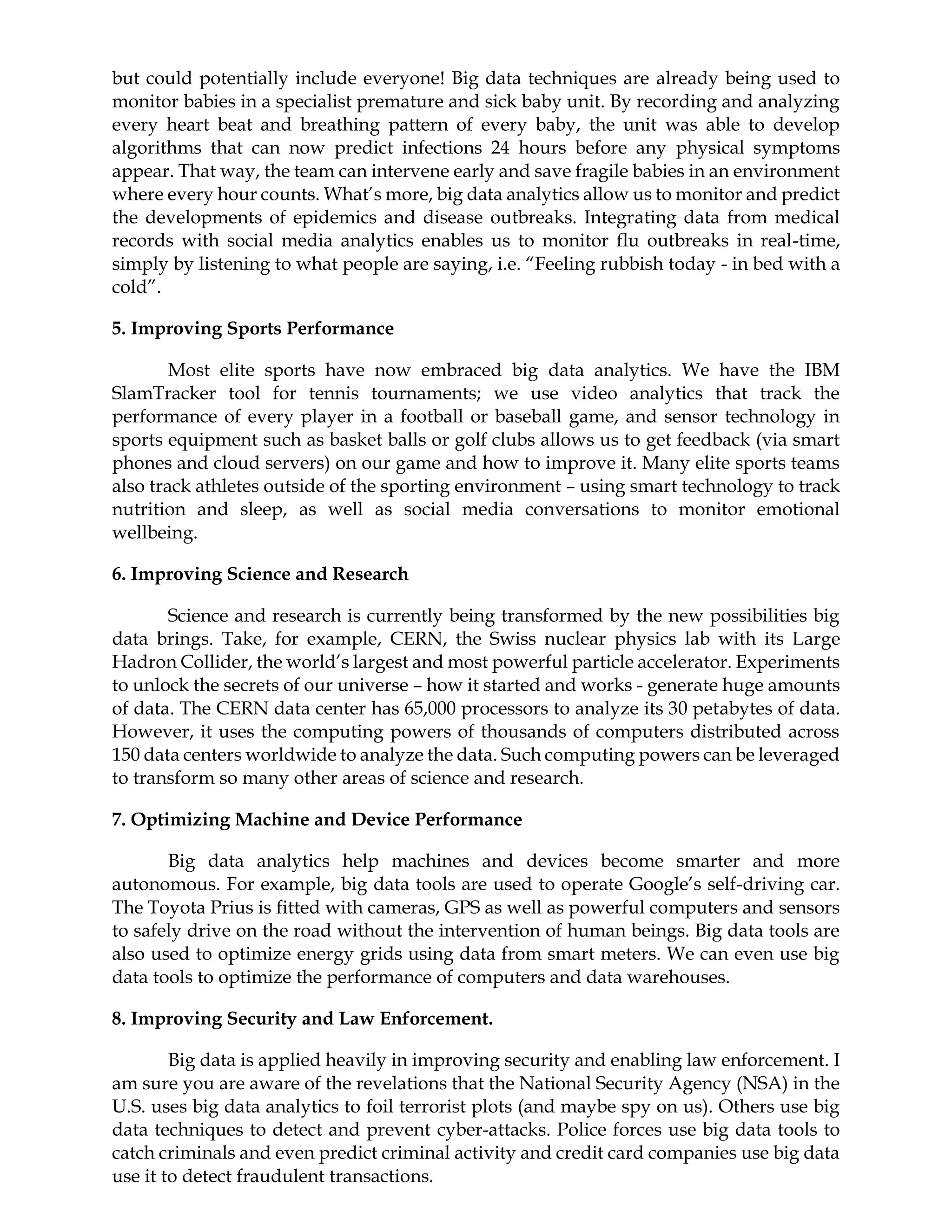 but could potentially include everyone! Big data techniques are already being used to
monitor babies in a specialist premature and sick baby unit. By recording and analyzing
every heart beat and breathing pattern of every baby, the unit was able to develop
algorithms that can now predict infections 24 hours before any physical symptoms
appear. That way, the team can intervene early and save fragile babies in an environment
where every hour counts. What’s more, big data analytics allow us to monitor and predict
the developments of epidemics and disease outbreaks. Integrating data from medical
records with social media analytics enables us to monitor flu outbreaks in real-time,
simply by listening to what people are saying, i.e. “Feeling rubbish today - in bed with a
cold”.
5. Improving Sports Performance
Most elite sports have now embraced big data analytics. We have the IBM
SlamTracker tool for tennis tournaments; we use video analytics that track the
performance of every player in a football or baseball game, and sensor technology in
sports equipment such as basket balls or golf clubs allows us to get feedback (via smart
phones and cloud servers) on our game and how to improve it. Many elite sports teams
also track athletes outside of the sporting environment – using smart technology to track
nutrition and sleep, as well as social media conversations to monitor emotional
wellbeing.
6. Improving Science and Research
Science and research is currently being transformed by the new possibilities big
data brings. Take, for example, CERN, the Swiss nuclear physics lab with its Large
Hadron Collider, the world’s largest and most powerful particle accelerator. Experiments
to unlock the secrets of our universe – how it started and works - generate huge amounts
of data. The CERN data center has 65,000 processors to analyze its 30 petabytes of data.
However, it uses the computing powers of thousands of computers distributed across
150 data centers worldwide to analyze the data. Such computing powers can be leveraged
to transform so many other areas of science and research.
7. Optimizing Machine and Device Performance
Big data analytics help machines and devices become smarter and more
autonomous. For example, big data tools are used to operate Google’s self-driving car.
The Toyota Prius is fitted with cameras, GPS as well as powerful computers and sensors
to safely drive on the road without the intervention of human beings. Big data tools are
also used to optimize energy grids using data from smart meters. We can even use big
data tools to optimize the performance of computers and data warehouses.
8. Improving Security and Law Enforcement.
Big data is applied heavily in improving security and enabling law enforcement. I
am sure you are aware of the revelations that the National Security Agency (NSA) in the
U.S. uses big data analytics to foil terrorist plots (and maybe spy on us). Others use big
data techniques to detect and prevent cyber-attacks. Police forces use big data tools to
catch criminals and even predict criminal activity and credit card companies use big data
use it to detect fraudulent transactions.
 